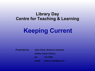 Library Day Centre for Teaching & Learning Keeping Current Presented by: Josh Clark, Science Librarian James Joyce Library  tel: 716 7646 email: [email_address] 