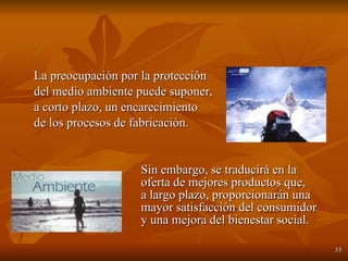 La preocupación por la protección  del medio ambiente puede suponer, a corto plazo, un encarecimiento  de los procesos de fabricación.   Sin embargo, se traducirá en la    oferta de mejores productos que,    a largo plazo, proporcionarán una    mayor satisfacción del consumidor    y una mejora del bienestar social. 