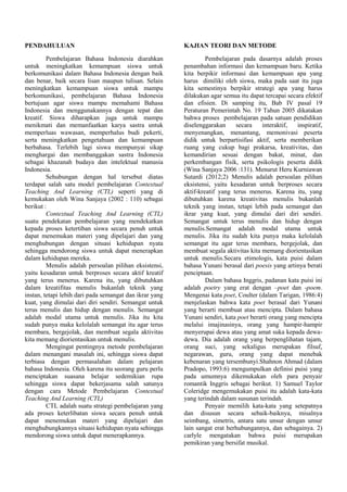 PENDAHULUAN
Pembelajaran Bahasa Indonesia diarahkan
untuk meningkatkan kemampuan siswa untuk
berkomunikasi dalam Bahasa Indonesia dengan baik
dan benar, baik secara lisan maupun tulisan. Selain
meningkatkan kemampuan siswa untuk mampu
berkomunikasi, pembelajaran Bahasa Indonesia
bertujuan agar siswa mampu memahami Bahasa
Indonesia dan menggunakannya dengan tepat dan
kreatif. Siswa diharapkan juga untuk mampu
menikmati dan memanfaatkan karya sastra untuk
memperluas wawasan, memperhalus budi pekerti,
serta meningkatkan pengetahuan dan kemampuan
berbahasa. Terlebih lagi siswa mempunyai sikap
menghargai dan membanggakan sastra Indonesia
sebagai khazanah budaya dan intelektual manusia
Indonesia.
Sehubungan dengan hal tersebut diatas
terdapat salah satu model pembelajaran Contextual
Teaching And Learning (CTL) seperti yang di
kemukakan oleh Wina Sanjaya (2002 : 110) sebagai
berikut :
Contextual Teaching And Learning (CTL)
suatu pendekatan pembelajaran yang mendekatkan
kepada proses ketertiban siswa secara penuh untuk
dapat menemukan materi yang dipelajari dan yang
menghubungan dengan situasi kehidupan nyata
sehingga mendorong siswa untuk dapat menerapkan
dalam kehidupan mereka.
Menulis adalah persoalan pilihan eksistensi,
yaitu kesadaran untuk berproses secara aktif kreatif
yang terus menerus. Karena itu, yang dibutuhkan
dalam kreatifitas menulis bukanlah teknik yang
instan, tetapi lebih dari pada semangat dan ikrar yang
kuat, yang dimulai dari diri sendiri. Semangat untuk
terus menulis dan hidup dengan menulis. Semangat
adalah modal utama untuk menulis. Jika itu kita
sudah punya maka kelolalah semangat itu agar terus
membara, bergejolak, dan membuat segala aktivitas
kita memang diorientasikan untuk menulis.
Mengingat pentingnya metode pembelajaran
dalam menangani masalah ini, sehingga siswa dapat
terbiasa dengan permasalahan dalam pelajaran
bahasa Indonesia. Oleh karena itu seorang guru perlu
menciptakan suasana belajar sedemikian rupa
sehingga siswa dapat bekerjasama salah satunya
dengan cara Metode Pembelajaran Contextual
Teaching And Learning (CTL)
CTL adalah suatu strategi pembelajaran yang
ada proses keterlibatan siswa secara penuh untuk
dapat menemukan materi yang dipelajari dan
menghubungkannya situasi kehidupan nyata sehingga
mendorong siswa untuk dapat menerapkannya.
KAJIAN TEORI DAN METODE
Pembelajaran pada dasarnya adalah proses
penambahan informasi dan kemampuan baru. Ketika
kita berpikir informasi dan kemampuan apa yang
harus dimiliki oleh siswa, maka pada saat itu juga
kita semestinya berpikir strategi apa yang harus
dilakukan agar semua itu dapat tercapai secara efektif
dan efisien. Di samping itu, Bab IV pasal 19
Peraturan Pemerintah No. 19 Tahun 2005 dikatakan
bahwa proses pembelajaran pada satuan pendidikan
diselenggarakan secara interaktif, inspiratif,
menyenangkan, menantang, memonivasi peserta
didik untuk berpartisifasi aktif, serta memberikan
ruang yang cukup bagi prakarsa, kreativitas, dan
kemandirian sesuai dengan bakat, minat, dan
perkembangan fisik, serta psikologis peserta didik
(Wina Sanjaya 2006 :131). Menurut Heru Kurniawan
Sutardi (2012;2) Menulis adalah persoalan pilihan
eksistensi, yaitu kesadaran untuk berproses secara
aktif-kreatif yang terus menerus. Karena itu, yang
dibutuhkan karena kreativitas menulis bukanlah
teknik yang instan, tetapi lebih pada semangat dan
ikrar yang kuat, yang dimulai dari diri sendiri.
Semangat untuk terus menulis dan hidup dengan
menulis.Semangat adalah modal utama untuk
menulis. Jika itu sudah kita punya maka kelolalah
semangat itu agar terus membara, bergejolak, dan
membuat segala aktivitas kita memang diorientasikan
untuk menulis.Secara etimologis, kata puisi dalam
bahasa Yunani berasal dari poesis yang artinya berati
penciptaan.
Dalam bahasa Inggris, padanan kata puisi ini
adalah poetry yang erat dengan –poet dan -poem.
Mengenai kata poet, Coulter (dalam Tarigan, 1986:4)
menjelaskan bahwa kata poet berasal dari Yunani
yang berarti membuat atau mencipta. Dalam bahasa
Yunani sendiri, kata poet berarti orang yang mencipta
melalui imajinasinya, orang yang hampir-hampir
menyerupai dewa atau yang amat suka kepada dewa-
dewa. Dia adalah orang yang berpenglihatan tajam,
orang suci, yang sekaligus merupakan filsuf,
negarawan, guru, orang yang dapat menebak
kebenaran yang tersembunyi.Shahnon Ahmad (dalam
Pradopo, 1993:6) mengumpulkan definisi puisi yang
pada umumnya dikemukakan oleh para penyair
romantik Inggris sebagai berikut. 1) Samuel Taylor
Coleridge mengemukakan puisi itu adalah kata-kata
yang terindah dalam susunan terindah.
Penyair memilih kata-kata yang setepatnya
dan disusun secara sebaik-baiknya, misalnya
seimbang, simetris, antara satu unsur dengan unsur
lain sangat erat berhubungannya, dan sebagainya. 2)
carlyle mengatakan bahwa puisi merupakan
pemikiran yang bersifat musikal.
 