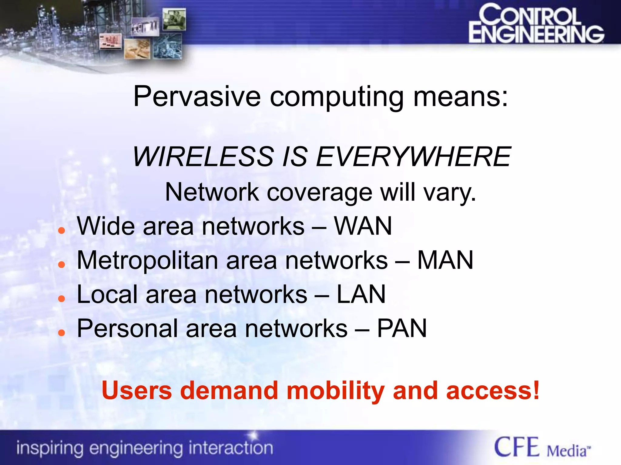 Pervasive computing means:
WIRELESS IS EVERYWHERE
Network coverage will vary.
 Wide area networks – WAN
 Metropolitan area networks – MAN
 Local area networks – LAN
 Personal area networks – PAN
Users demand mobility and access!
 