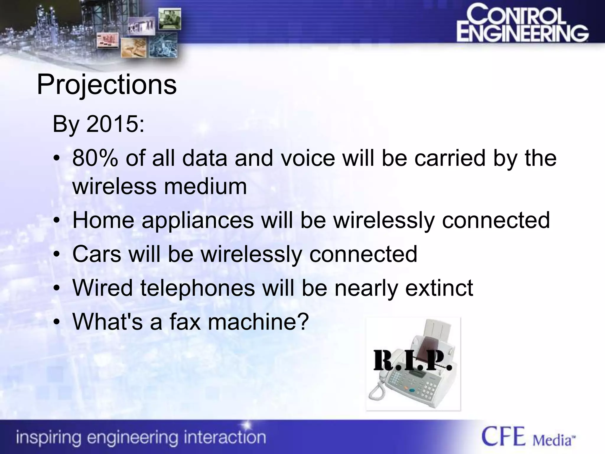Projections
By 2015:
• 80% of all data and voice will be carried by the
wireless medium
• Home appliances will be wirelessly connected
• Cars will be wirelessly connected
• Wired telephones will be nearly extinct
• What's a fax machine?
 