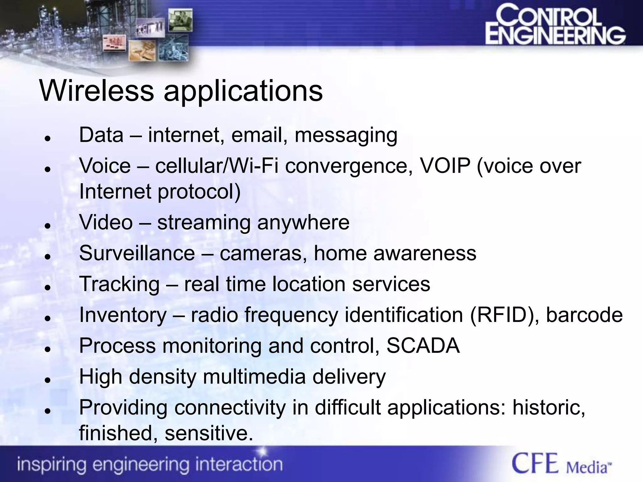 Wireless applications
 Data – internet, email, messaging
 Voice – cellular/Wi-Fi convergence, VOIP (voice over
Internet protocol)
 Video – streaming anywhere
 Surveillance – cameras, home awareness
 Tracking – real time location services
 Inventory – radio frequency identification (RFID), barcode
 Process monitoring and control, SCADA
 High density multimedia delivery
 Providing connectivity in difficult applications: historic,
finished, sensitive.
 