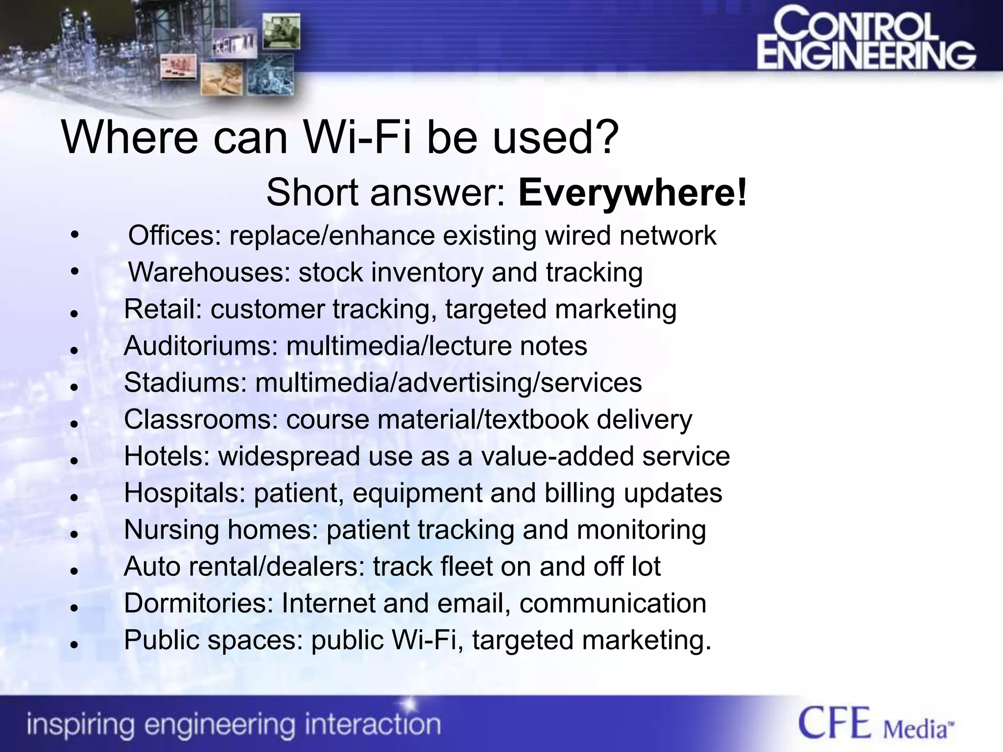 Where can Wi-Fi be used?
Short answer: Everywhere!
• Offices: replace/enhance existing wired network
• Warehouses: stock inventory and tracking
 Retail: customer tracking, targeted marketing
 Auditoriums: multimedia/lecture notes
 Stadiums: multimedia/advertising/services
 Classrooms: course material/textbook delivery
 Hotels: widespread use as a value-added service
 Hospitals: patient, equipment and billing updates
 Nursing homes: patient tracking and monitoring
 Auto rental/dealers: track fleet on and off lot
 Dormitories: Internet and email, communication
 Public spaces: public Wi-Fi, targeted marketing.
 