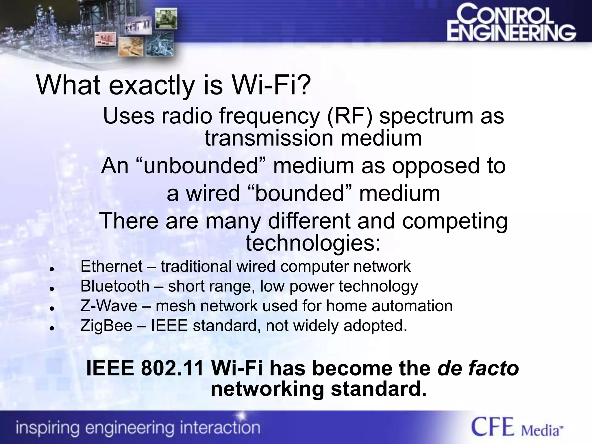 What exactly is Wi-Fi?
Uses radio frequency (RF) spectrum as
transmission medium
An “unbounded” medium as opposed to
a wired “bounded” medium
There are many different and competing
technologies:
 Ethernet – traditional wired computer network
 Bluetooth – short range, low power technology
 Z-Wave – mesh network used for home automation
 ZigBee – IEEE standard, not widely adopted.
IEEE 802.11 Wi-Fi has become the de facto
networking standard.
 