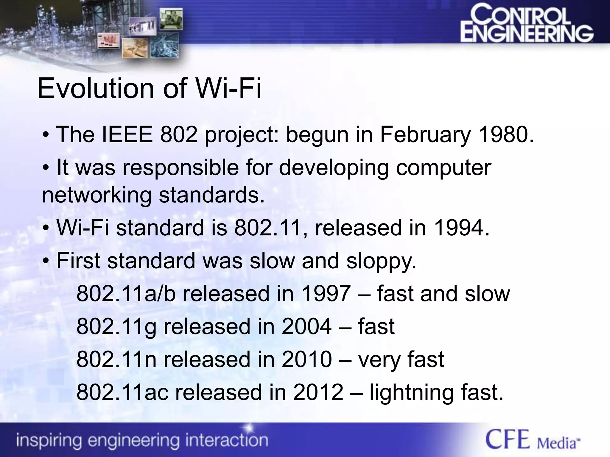 Evolution of Wi-Fi
• The IEEE 802 project: begun in February 1980.
• It was responsible for developing computer
networking standards.
• Wi-Fi standard is 802.11, released in 1994.
• First standard was slow and sloppy.
802.11a/b released in 1997 – fast and slow
802.11g released in 2004 – fast
802.11n released in 2010 – very fast
802.11ac released in 2012 – lightning fast.
 
