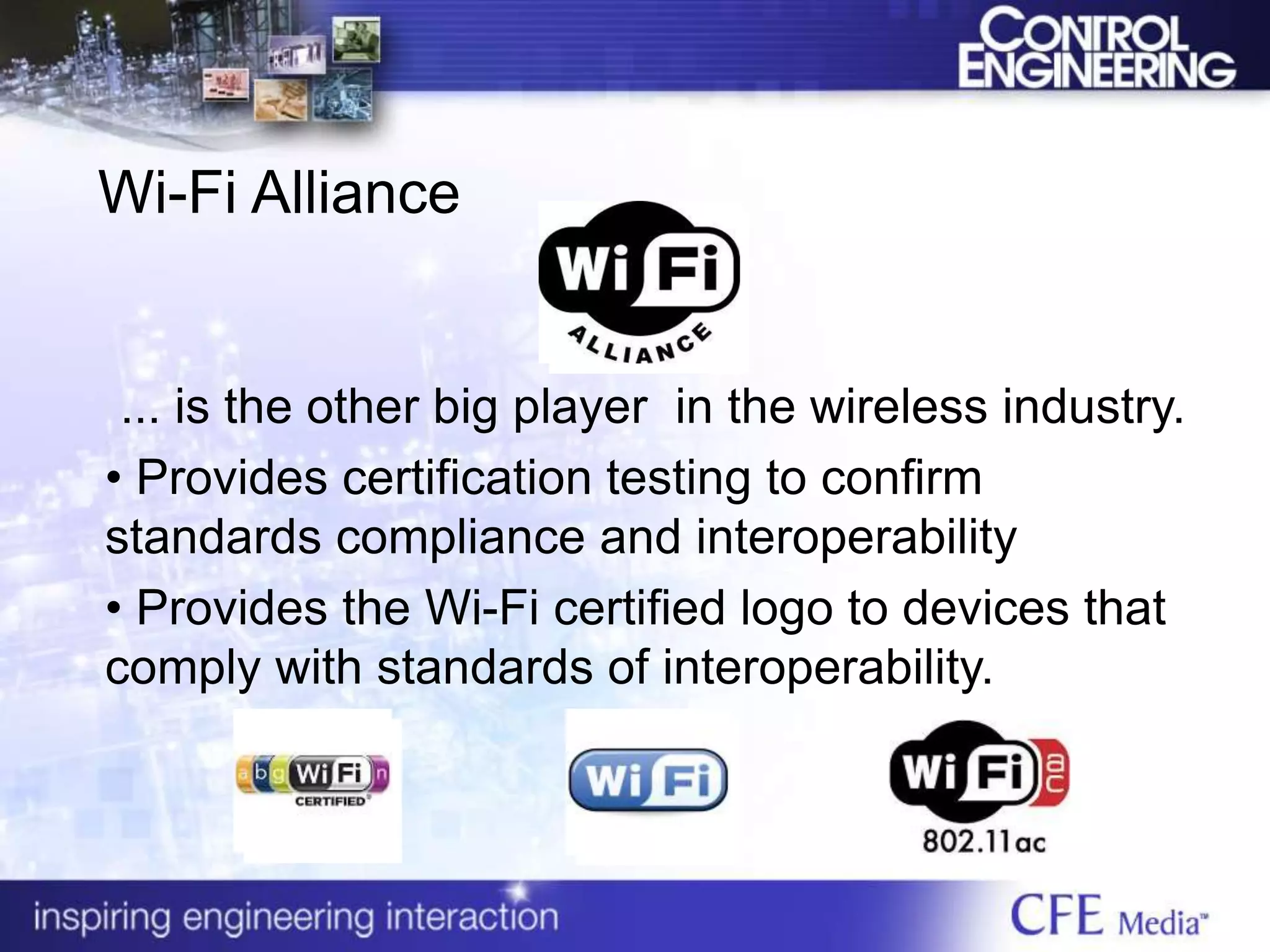 Wi-Fi Alliance
... is the other big player in the wireless industry.
• Provides certification testing to confirm
standards compliance and interoperability
• Provides the Wi-Fi certified logo to devices that
comply with standards of interoperability.
 