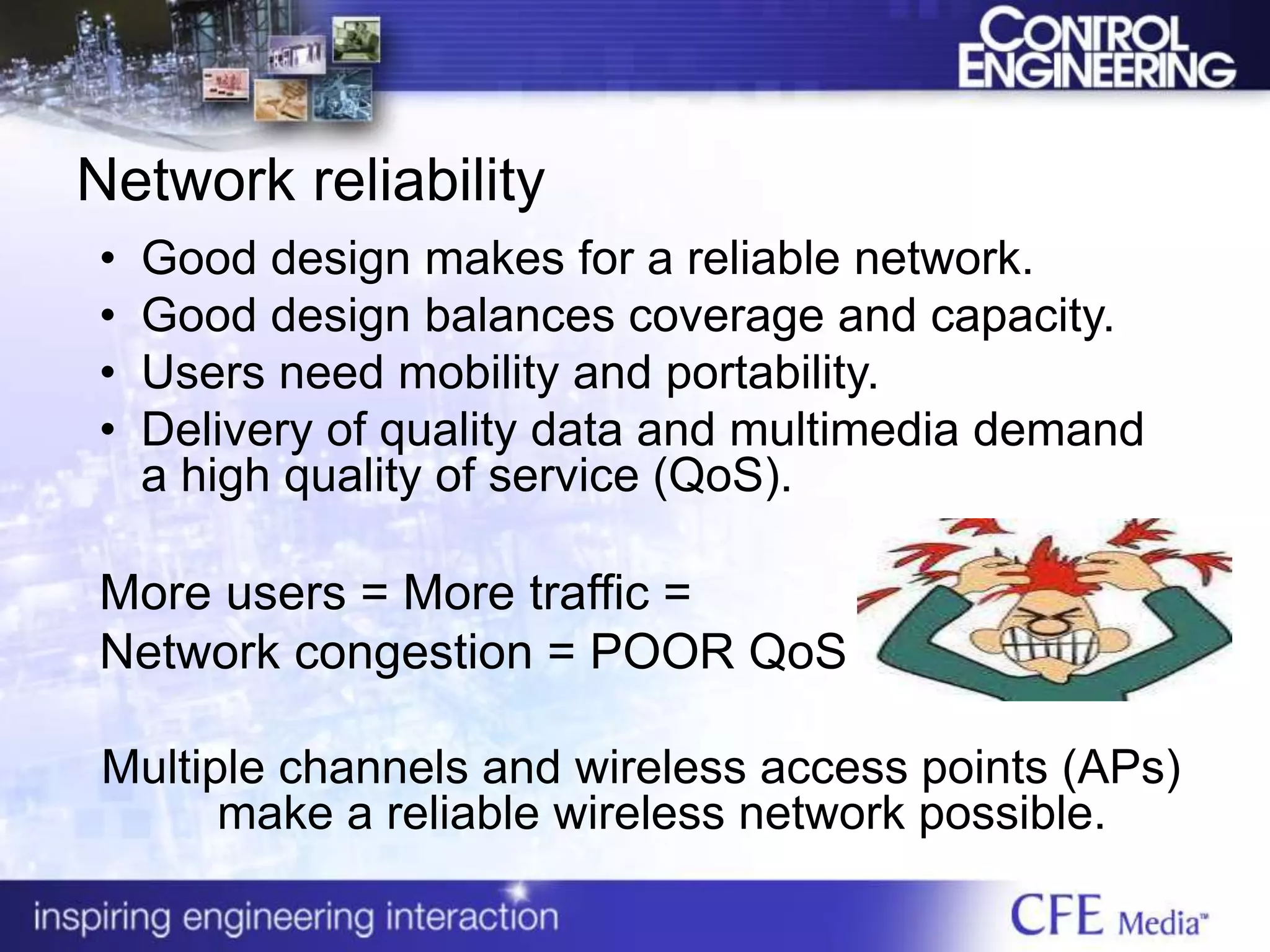 Network reliability
• Good design makes for a reliable network.
• Good design balances coverage and capacity.
• Users need mobility and portability.
• Delivery of quality data and multimedia demand
a high quality of service (QoS).
More users = More traffic =
Network congestion = POOR QoS
Multiple channels and wireless access points (APs)
make a reliable wireless network possible.
 
