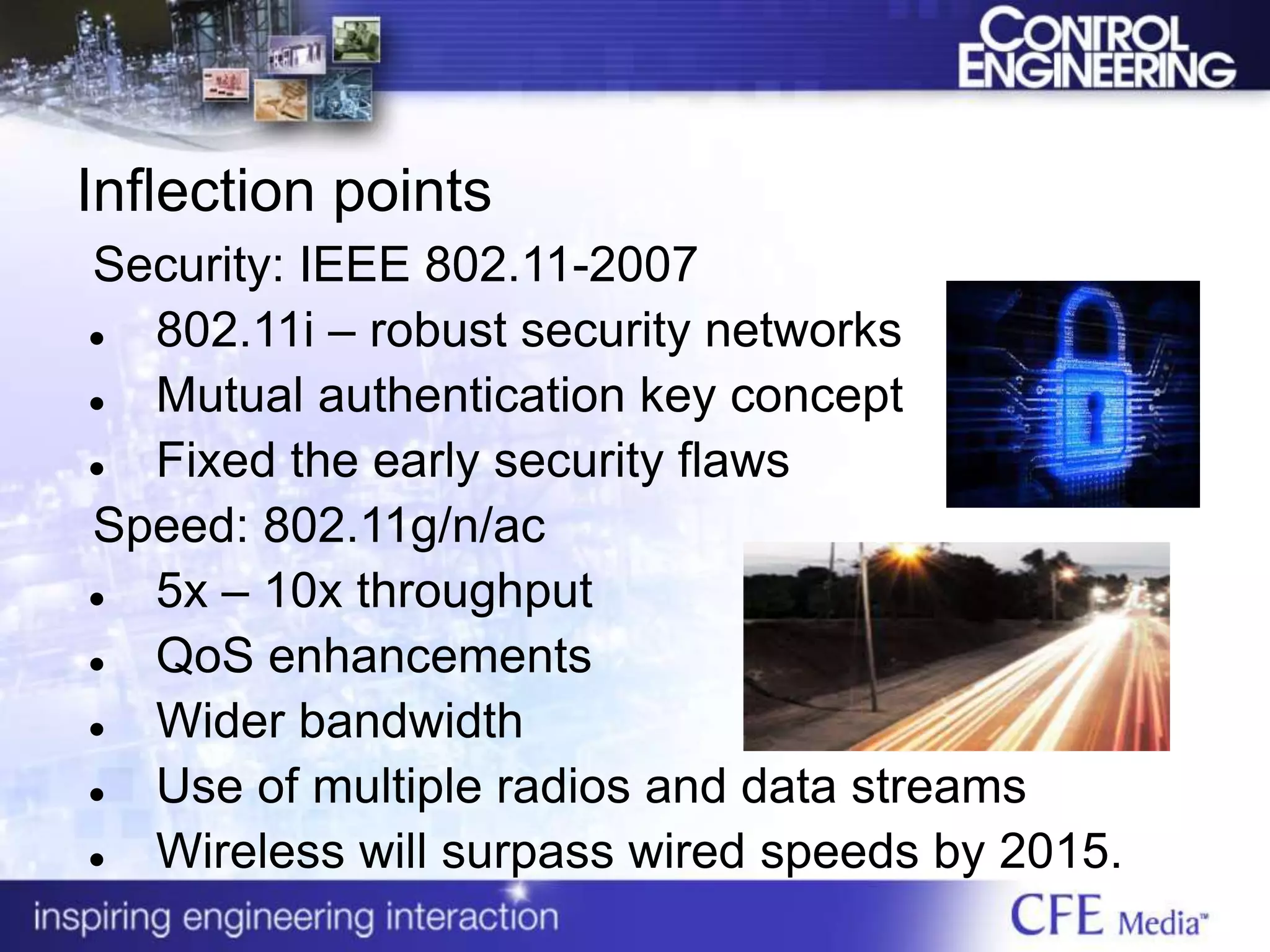 Inflection points
Security: IEEE 802.11-2007
 802.11i – robust security networks
 Mutual authentication key concept
 Fixed the early security flaws
Speed: 802.11g/n/ac
 5x – 10x throughput
 QoS enhancements
 Wider bandwidth
 Use of multiple radios and data streams
 Wireless will surpass wired speeds by 2015.
 