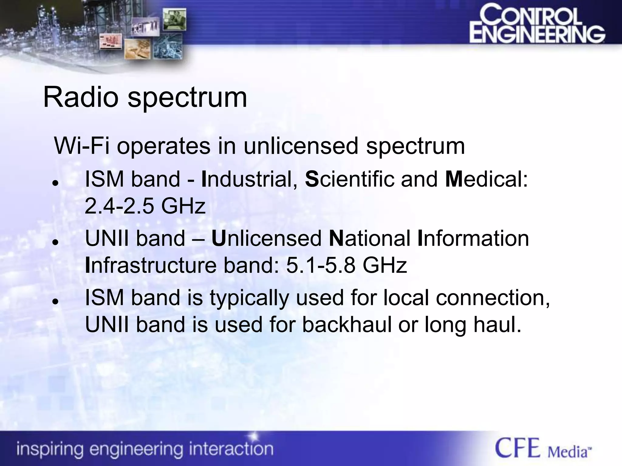 Radio spectrum
Wi-Fi operates in unlicensed spectrum
 ISM band - Industrial, Scientific and Medical:
2.4-2.5 GHz
 UNII band – Unlicensed National Information
Infrastructure band: 5.1-5.8 GHz
 ISM band is typically used for local connection,
UNII band is used for backhaul or long haul.
 