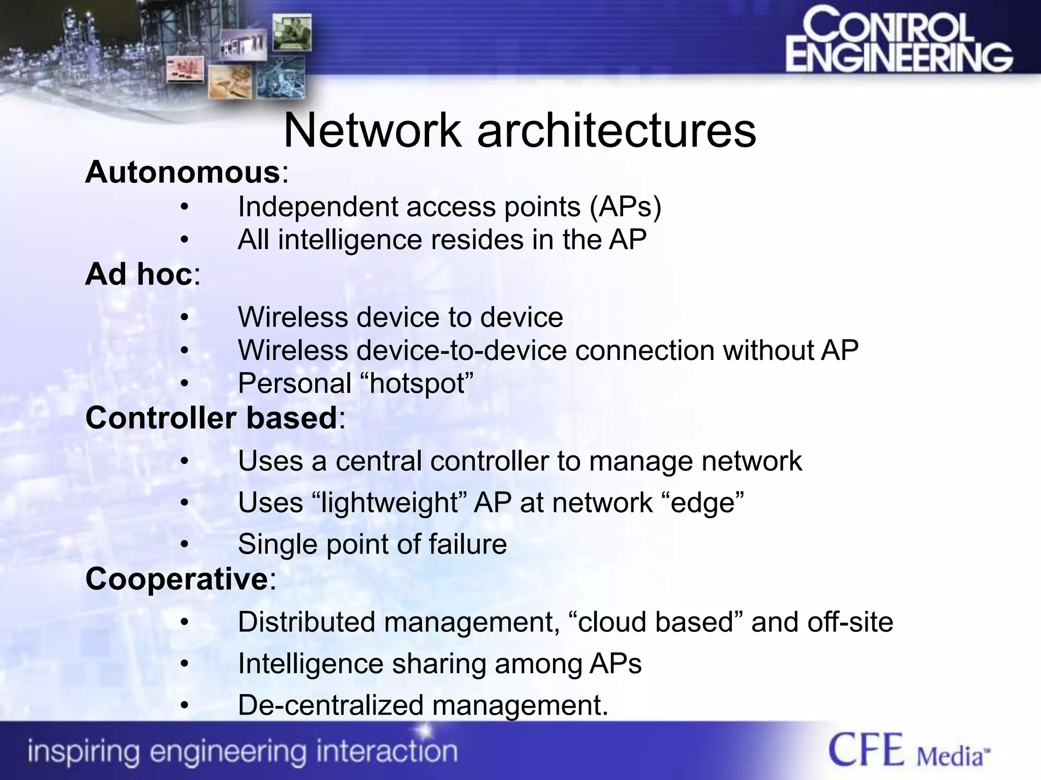 Network architectures
Autonomous:
• Independent access points (APs)
• All intelligence resides in the AP
Ad hoc:
• Wireless device to device
• Wireless device-to-device connection without AP
• Personal “hotspot”
Controller based:
• Uses a central controller to manage network
• Uses “lightweight” AP at network “edge”
• Single point of failure
Cooperative:
• Distributed management, “cloud based” and off-site
• Intelligence sharing among APs
• De-centralized management.
 