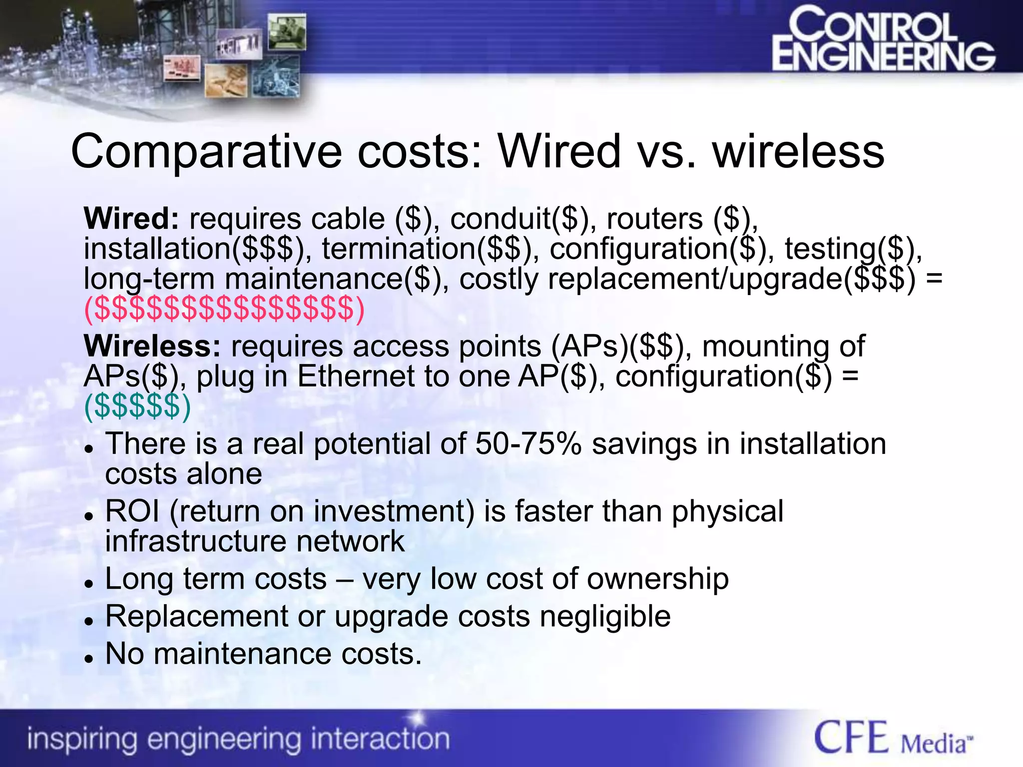 Comparative costs: Wired vs. wireless
Wired: requires cable ($), conduit($), routers ($),
installation($$$), termination($$), configuration($), testing($),
long-term maintenance($), costly replacement/upgrade($$$) =
($$$$$$$$$$$$$$$)
Wireless: requires access points (APs)($$), mounting of
APs($), plug in Ethernet to one AP($), configuration($) =
($$$$$)
 There is a real potential of 50-75% savings in installation
costs alone
 ROI (return on investment) is faster than physical
infrastructure network
 Long term costs – very low cost of ownership
 Replacement or upgrade costs negligible
 No maintenance costs.
 