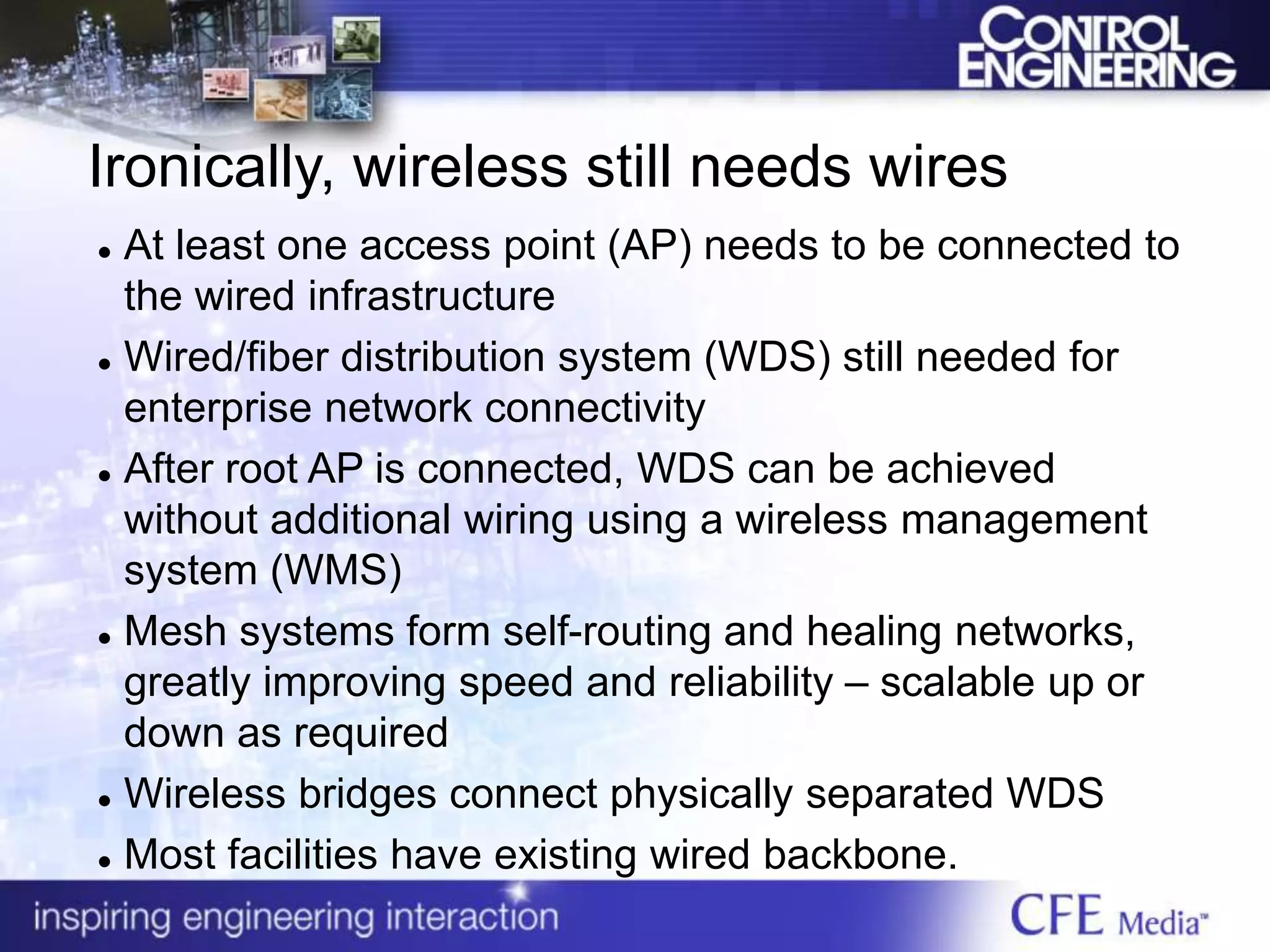Ironically, wireless still needs wires
 At least one access point (AP) needs to be connected to
the wired infrastructure
 Wired/fiber distribution system (WDS) still needed for
enterprise network connectivity
 After root AP is connected, WDS can be achieved
without additional wiring using a wireless management
system (WMS)
 Mesh systems form self-routing and healing networks,
greatly improving speed and reliability – scalable up or
down as required
 Wireless bridges connect physically separated WDS
 Most facilities have existing wired backbone.
 