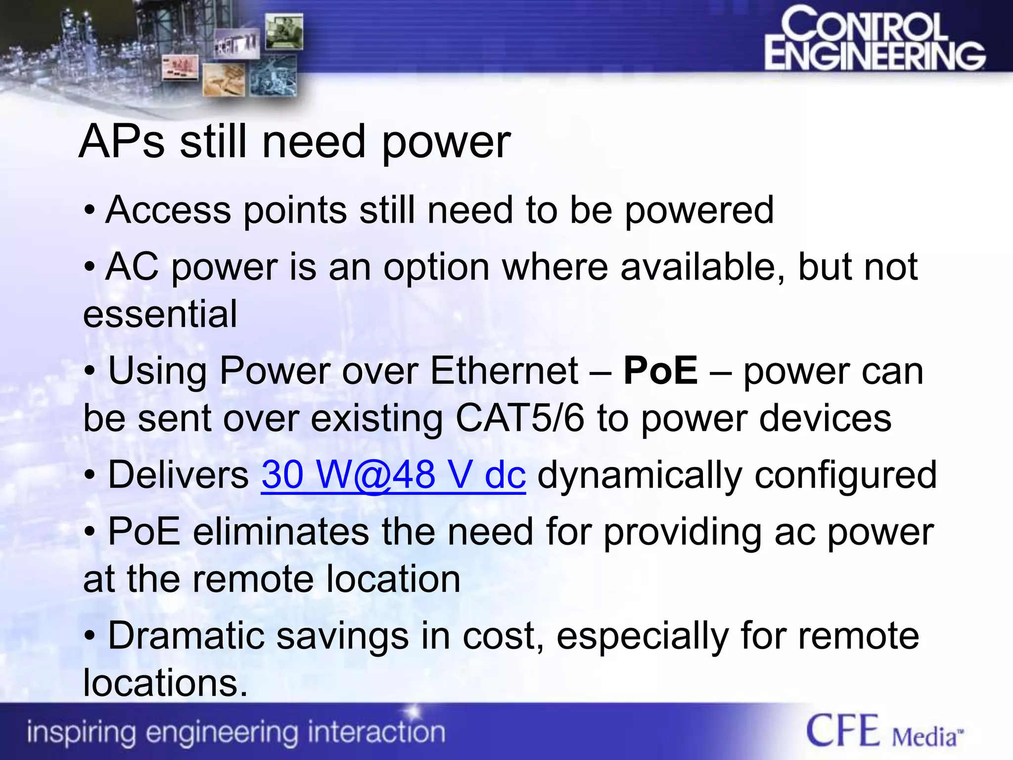 APs still need power
• Access points still need to be powered
• AC power is an option where available, but not
essential
• Using Power over Ethernet – PoE – power can
be sent over existing CAT5/6 to power devices
• Delivers 30 W@48 V dc dynamically configured
• PoE eliminates the need for providing ac power
at the remote location
• Dramatic savings in cost, especially for remote
locations.
 