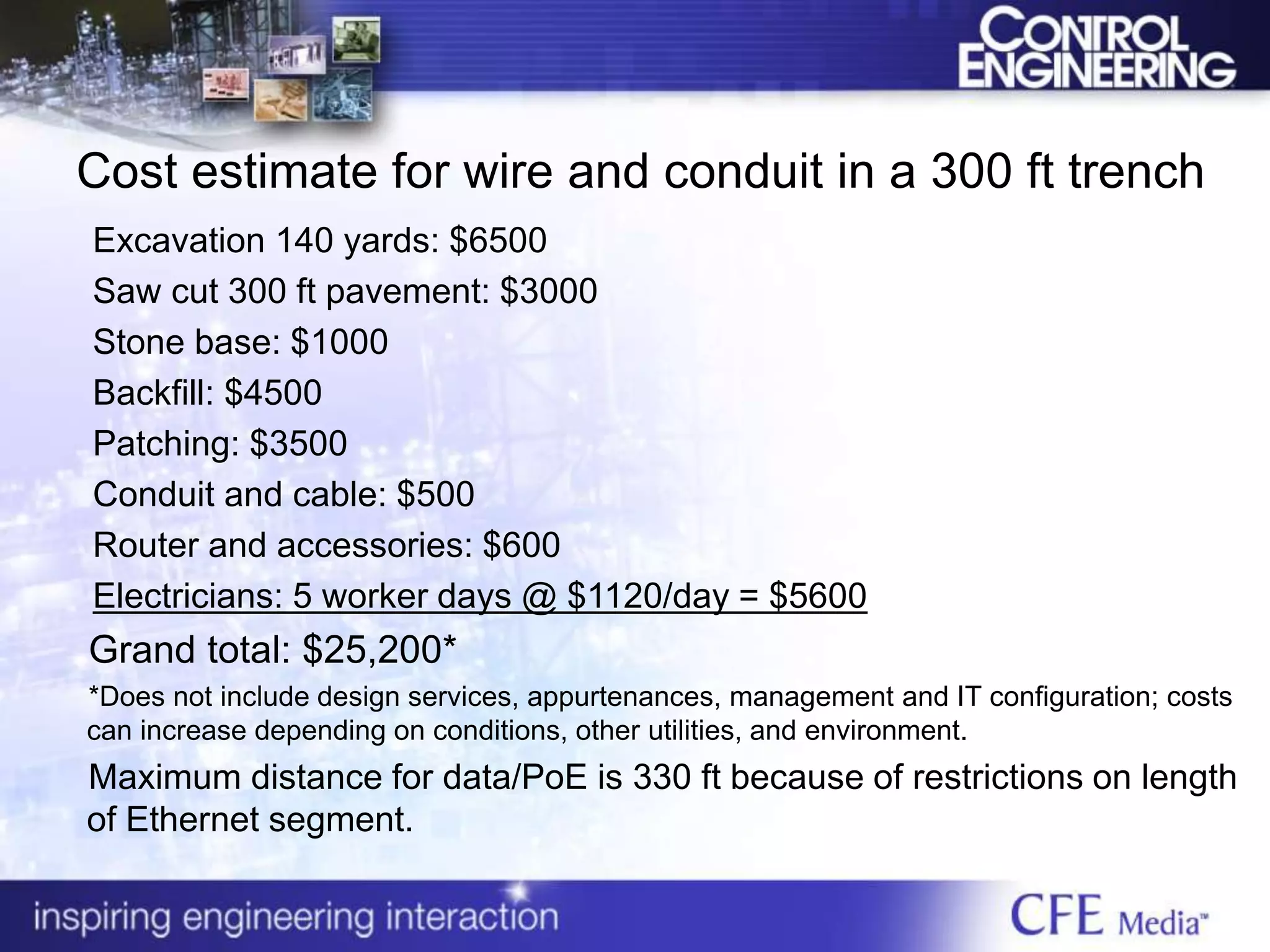 Cost estimate for wire and conduit in a 300 ft trench
Excavation 140 yards: $6500
Saw cut 300 ft pavement: $3000
Stone base: $1000
Backfill: $4500
Patching: $3500
Conduit and cable: $500
Router and accessories: $600
Electricians: 5 worker days @ $1120/day = $5600
Grand total: $25,200*
*Does not include design services, appurtenances, management and IT configuration; costs
can increase depending on conditions, other utilities, and environment.
Maximum distance for data/PoE is 330 ft because of restrictions on length
of Ethernet segment.
 