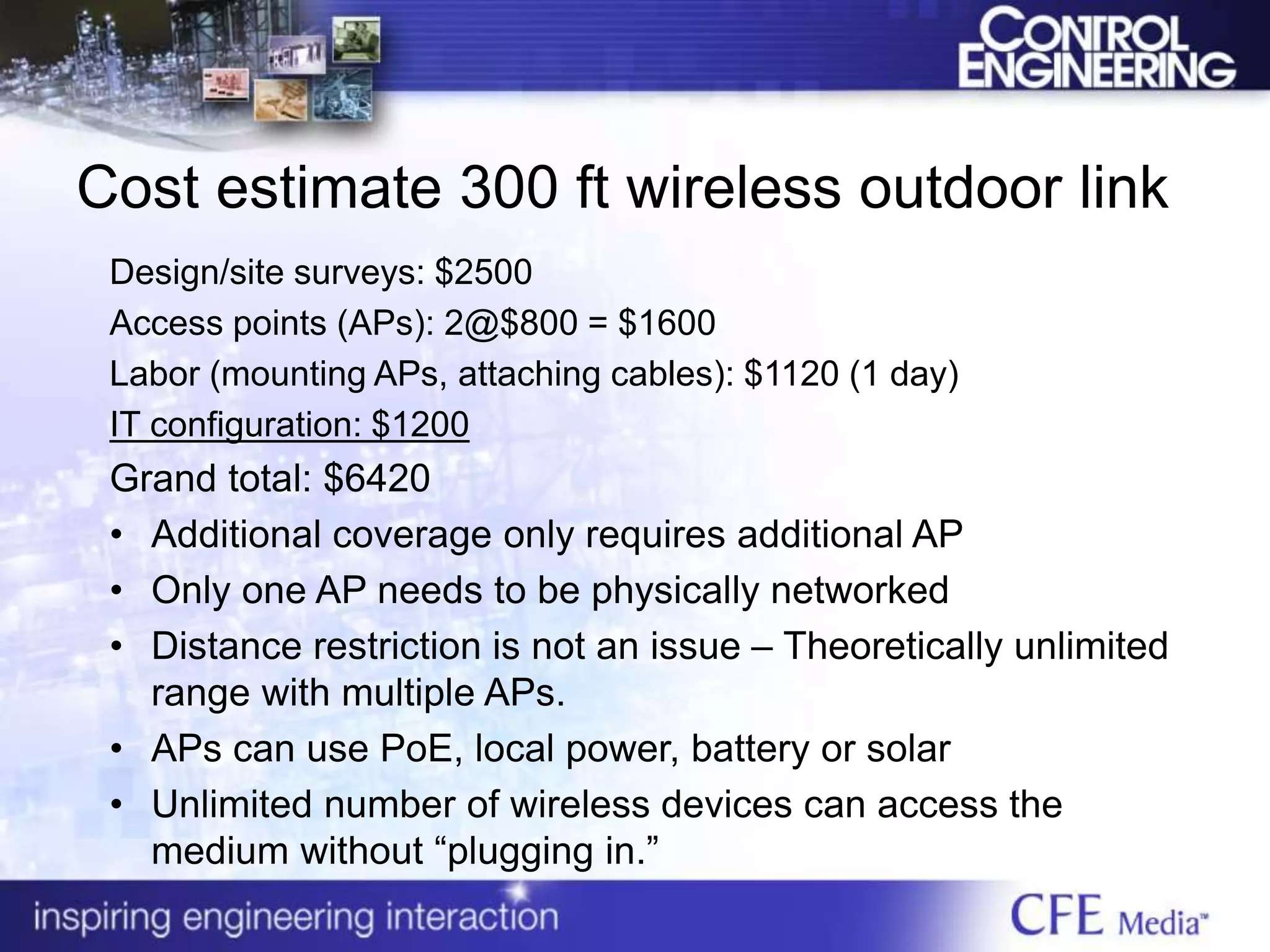 Cost estimate 300 ft wireless outdoor link
Design/site surveys: $2500
Access points (APs): 2@$800 = $1600
Labor (mounting APs, attaching cables): $1120 (1 day)
IT configuration: $1200
Grand total: $6420
• Additional coverage only requires additional AP
• Only one AP needs to be physically networked
• Distance restriction is not an issue – Theoretically unlimited
range with multiple APs.
• APs can use PoE, local power, battery or solar
• Unlimited number of wireless devices can access the
medium without “plugging in.”
 