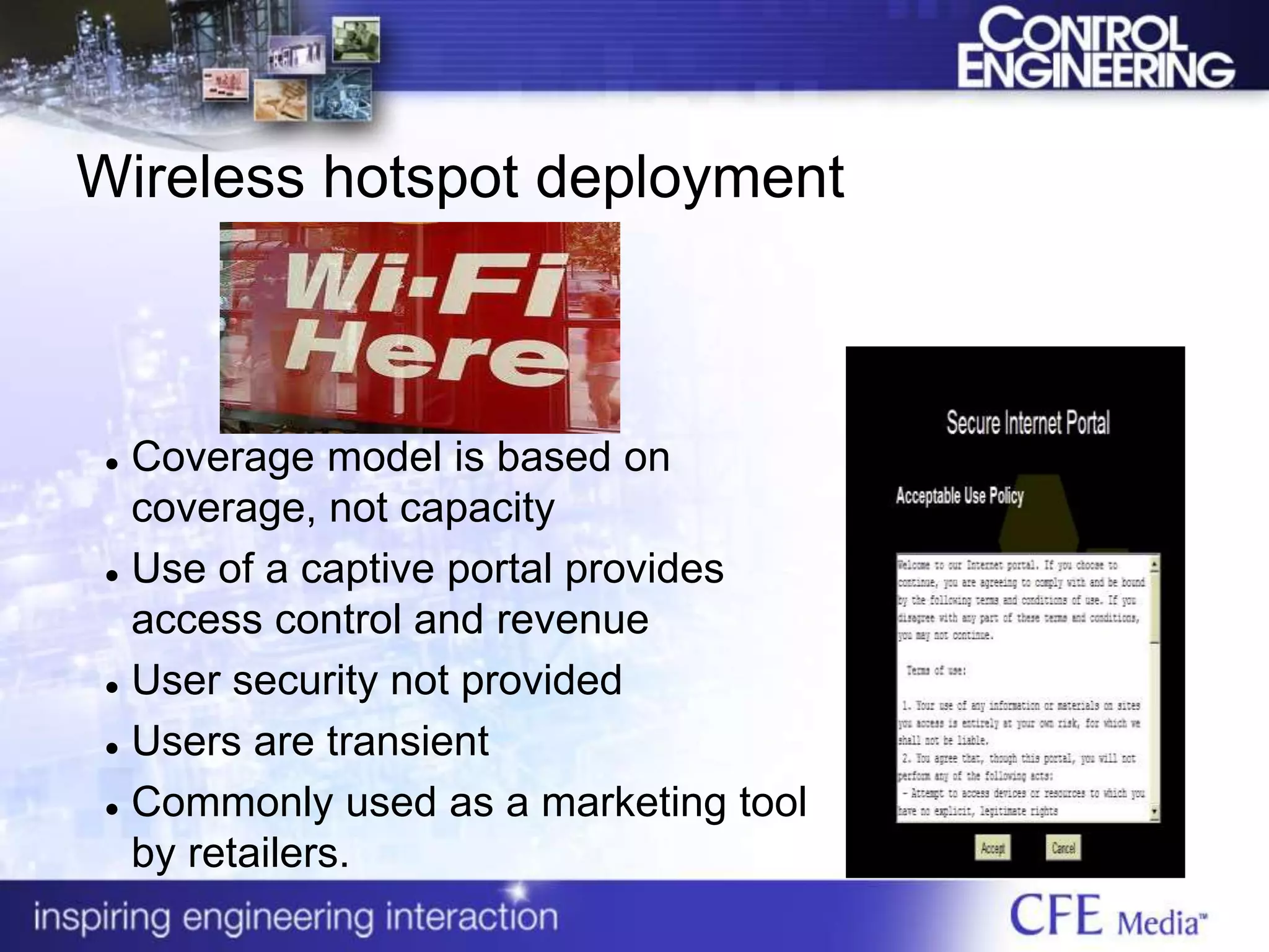 Wireless hotspot deployment
 Coverage model is based on
coverage, not capacity
 Use of a captive portal provides
access control and revenue
 User security not provided
 Users are transient
 Commonly used as a marketing tool
by retailers.
 