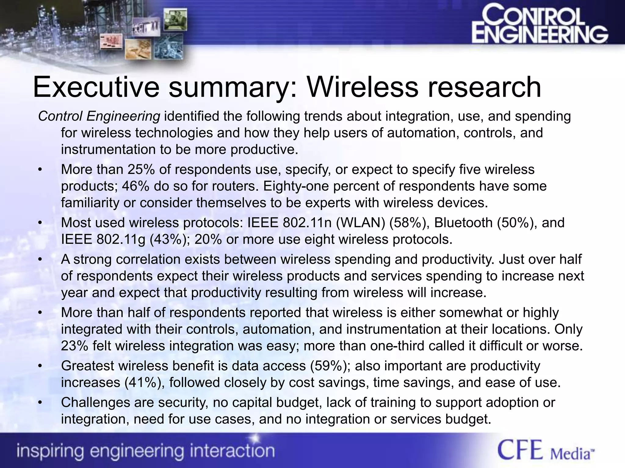 Executive summary: Wireless research
Control Engineering identified the following trends about integration, use, and spending
for wireless technologies and how they help users of automation, controls, and
instrumentation to be more productive.
• More than 25% of respondents use, specify, or expect to specify five wireless
products; 46% do so for routers. Eighty-one percent of respondents have some
familiarity or consider themselves to be experts with wireless devices.
• Most used wireless protocols: IEEE 802.11n (WLAN) (58%), Bluetooth (50%), and
IEEE 802.11g (43%); 20% or more use eight wireless protocols.
• A strong correlation exists between wireless spending and productivity. Just over half
of respondents expect their wireless products and services spending to increase next
year and expect that productivity resulting from wireless will increase.
• More than half of respondents reported that wireless is either somewhat or highly
integrated with their controls, automation, and instrumentation at their locations. Only
23% felt wireless integration was easy; more than one-third called it difficult or worse.
• Greatest wireless benefit is data access (59%); also important are productivity
increases (41%), followed closely by cost savings, time savings, and ease of use.
• Challenges are security, no capital budget, lack of training to support adoption or
integration, need for use cases, and no integration or services budget.
 