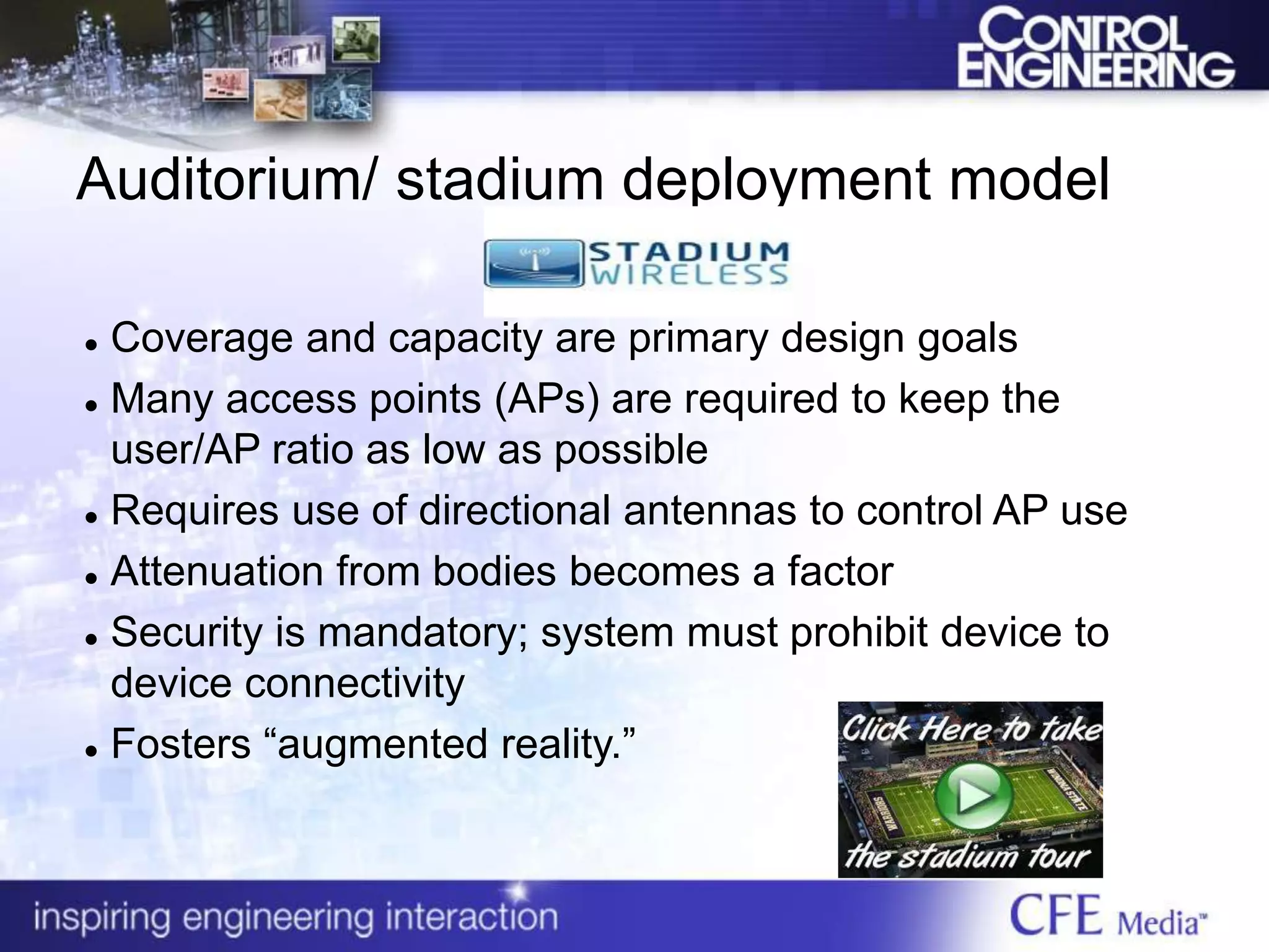 Auditorium/ stadium deployment model
 Coverage and capacity are primary design goals
 Many access points (APs) are required to keep the
user/AP ratio as low as possible
 Requires use of directional antennas to control AP use
 Attenuation from bodies becomes a factor
 Security is mandatory; system must prohibit device to
device connectivity
 Fosters “augmented reality.”
 