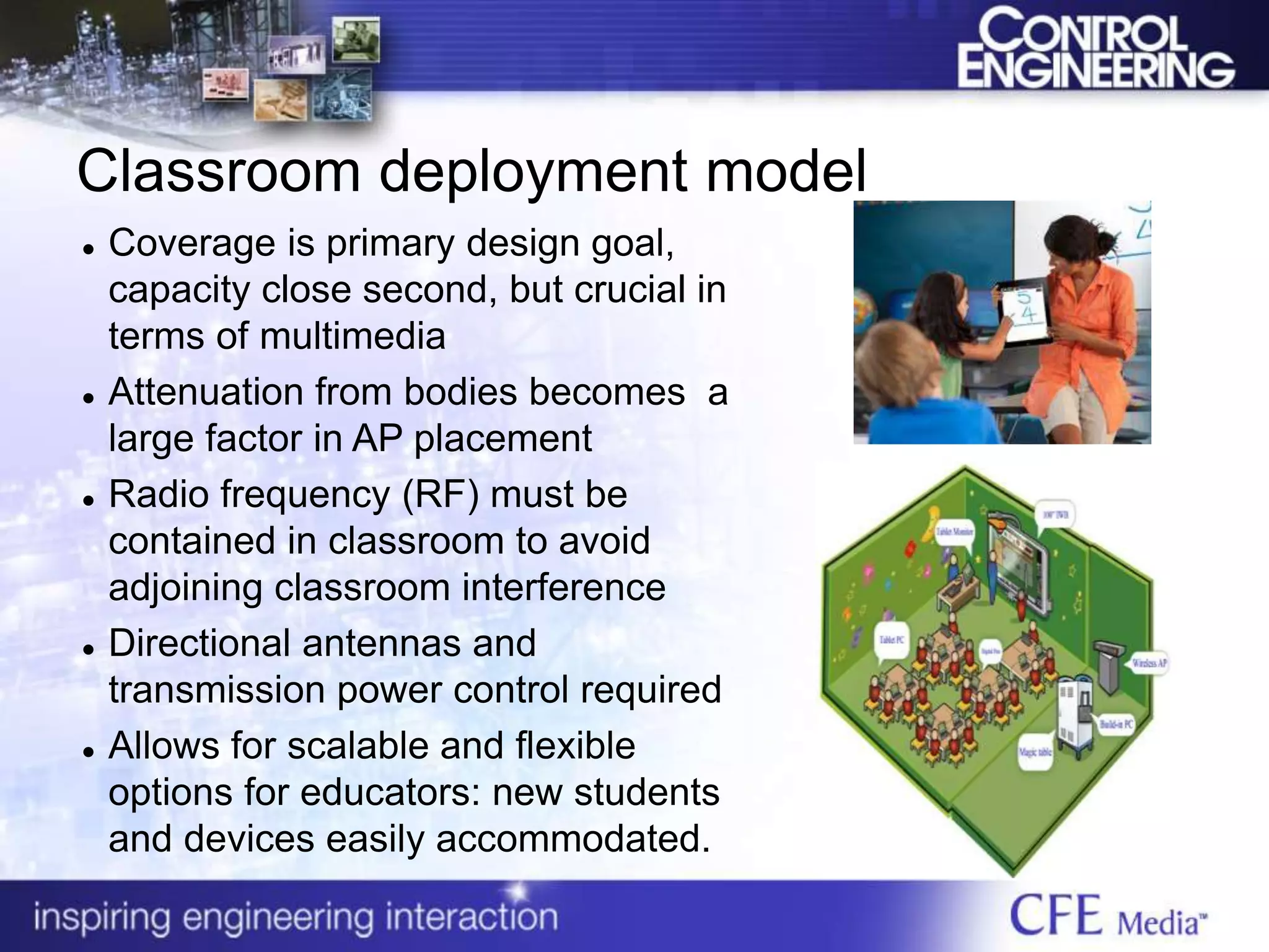 Classroom deployment model
 Coverage is primary design goal,
capacity close second, but crucial in
terms of multimedia
 Attenuation from bodies becomes a
large factor in AP placement
 Radio frequency (RF) must be
contained in classroom to avoid
adjoining classroom interference
 Directional antennas and
transmission power control required
 Allows for scalable and flexible
options for educators: new students
and devices easily accommodated.
 