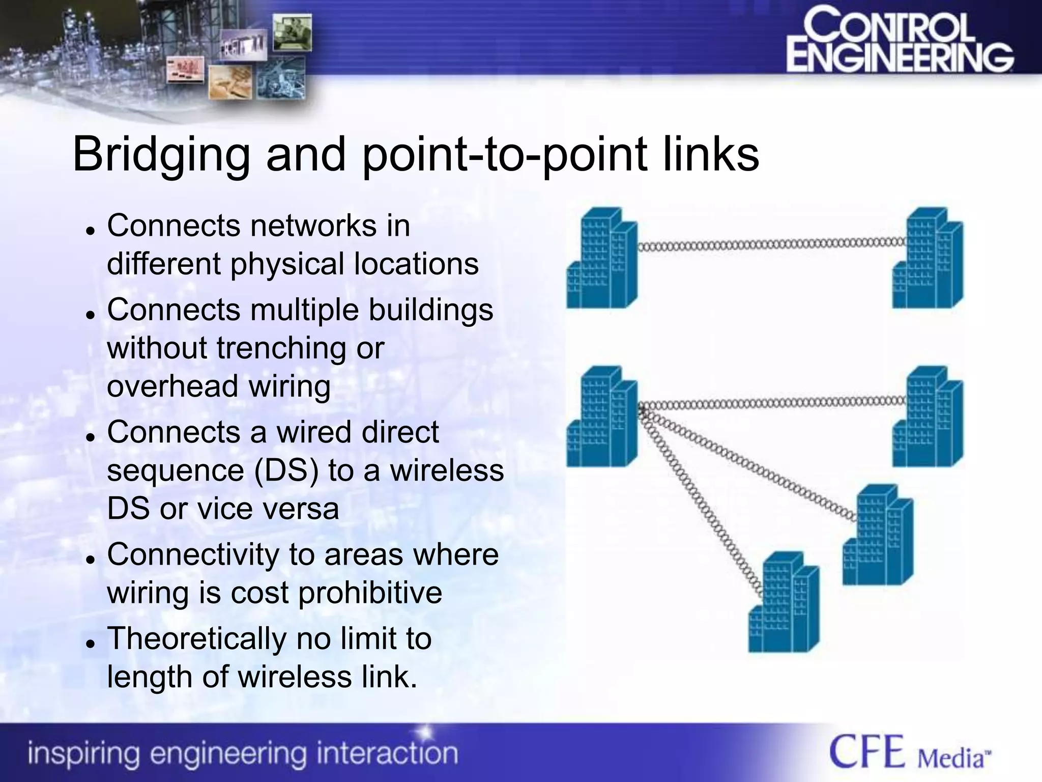 Bridging and point-to-point links
 Connects networks in
different physical locations
 Connects multiple buildings
without trenching or
overhead wiring
 Connects a wired direct
sequence (DS) to a wireless
DS or vice versa
 Connectivity to areas where
wiring is cost prohibitive
 Theoretically no limit to
length of wireless link.
 