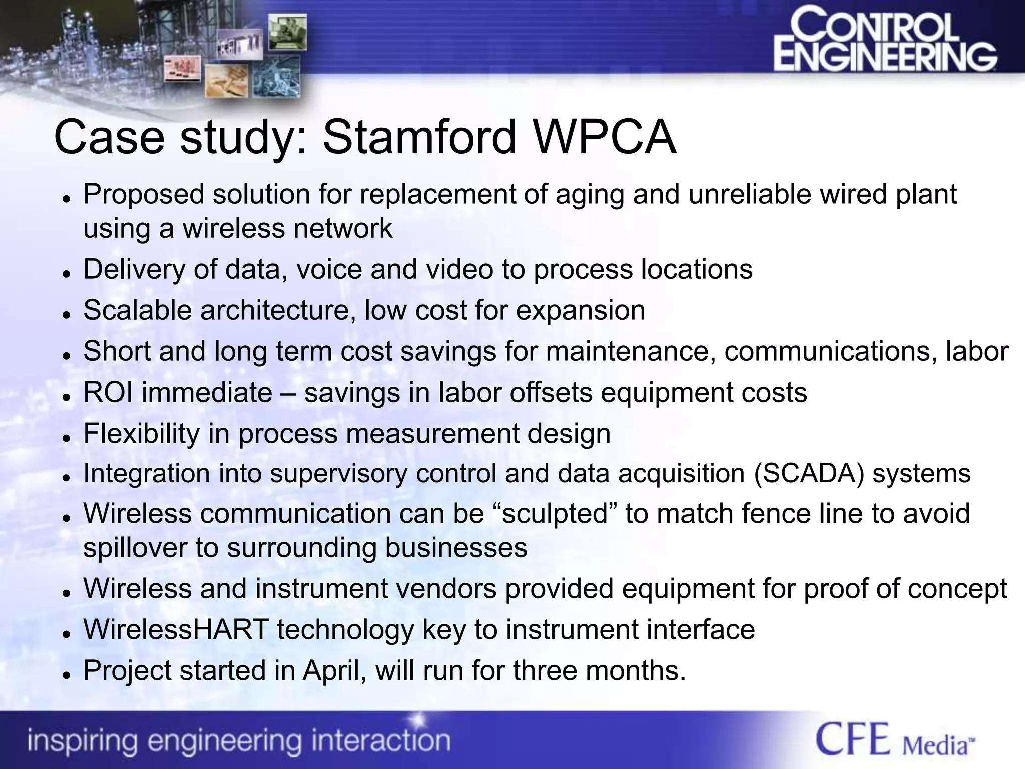 Case study: Stamford WPCA
 Proposed solution for replacement of aging and unreliable wired plant
using a wireless network
 Delivery of data, voice and video to process locations
 Scalable architecture, low cost for expansion
 Short and long term cost savings for maintenance, communications, labor
 ROI immediate – savings in labor offsets equipment costs
 Flexibility in process measurement design
 Integration into supervisory control and data acquisition (SCADA) systems
 Wireless communication can be “sculpted” to match fence line to avoid
spillover to surrounding businesses
 Wireless and instrument vendors provided equipment for proof of concept
 WirelessHART technology key to instrument interface
 Project started in April, will run for three months.
 