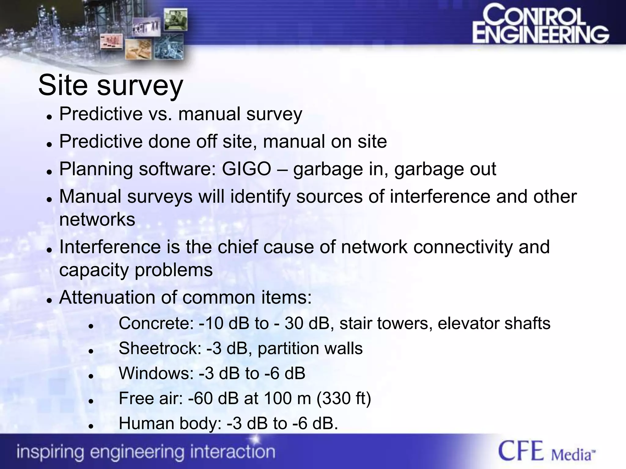 Site survey
 Predictive vs. manual survey
 Predictive done off site, manual on site
 Planning software: GIGO – garbage in, garbage out
 Manual surveys will identify sources of interference and other
networks
 Interference is the chief cause of network connectivity and
capacity problems
 Attenuation of common items:
 Concrete: -10 dB to - 30 dB, stair towers, elevator shafts
 Sheetrock: -3 dB, partition walls
 Windows: -3 dB to -6 dB
 Free air: -60 dB at 100 m (330 ft)
 Human body: -3 dB to -6 dB.
 