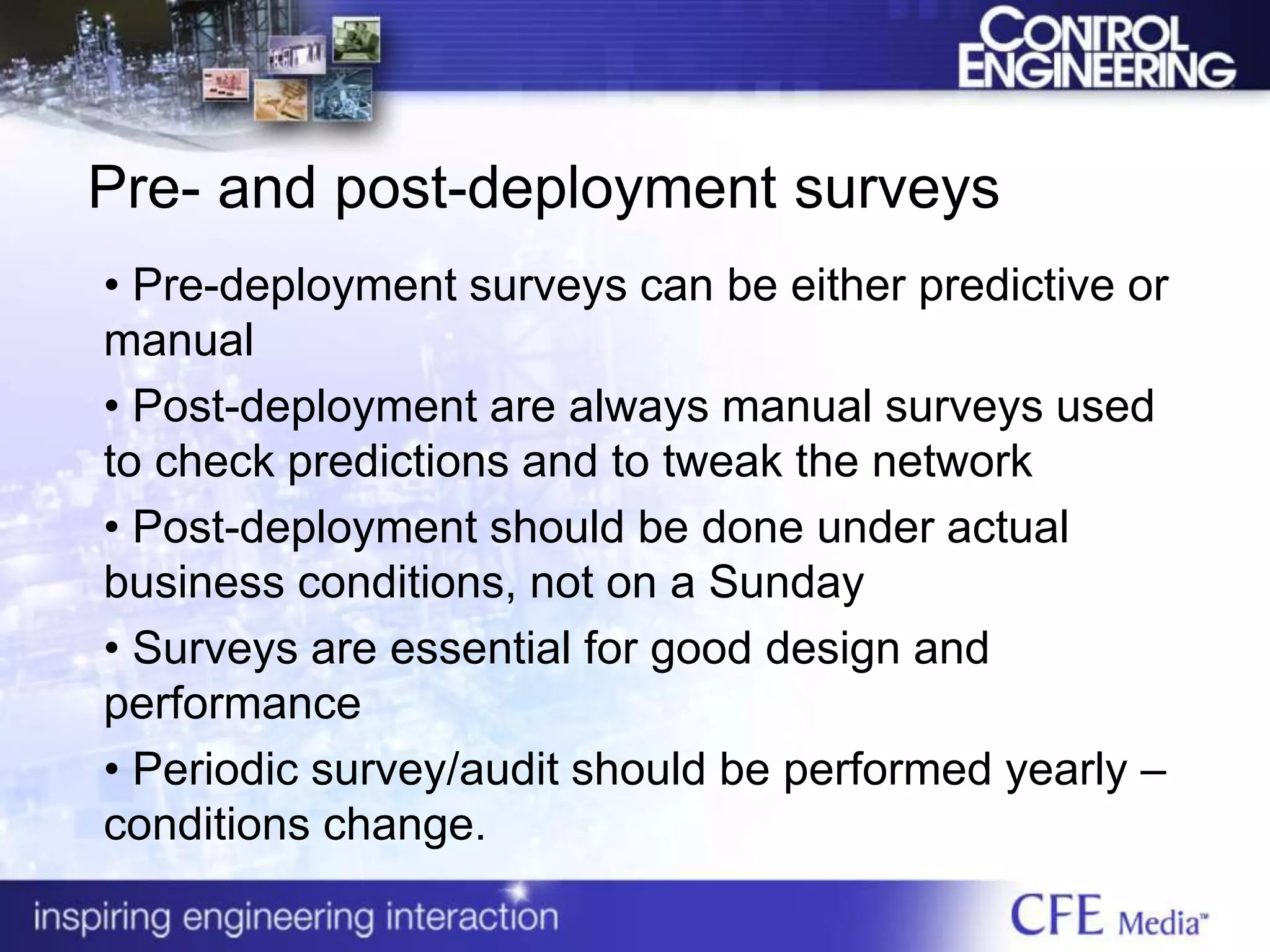 Pre- and post-deployment surveys
• Pre-deployment surveys can be either predictive or
manual
• Post-deployment are always manual surveys used
to check predictions and to tweak the network
• Post-deployment should be done under actual
business conditions, not on a Sunday
• Surveys are essential for good design and
performance
• Periodic survey/audit should be performed yearly –
conditions change.
 