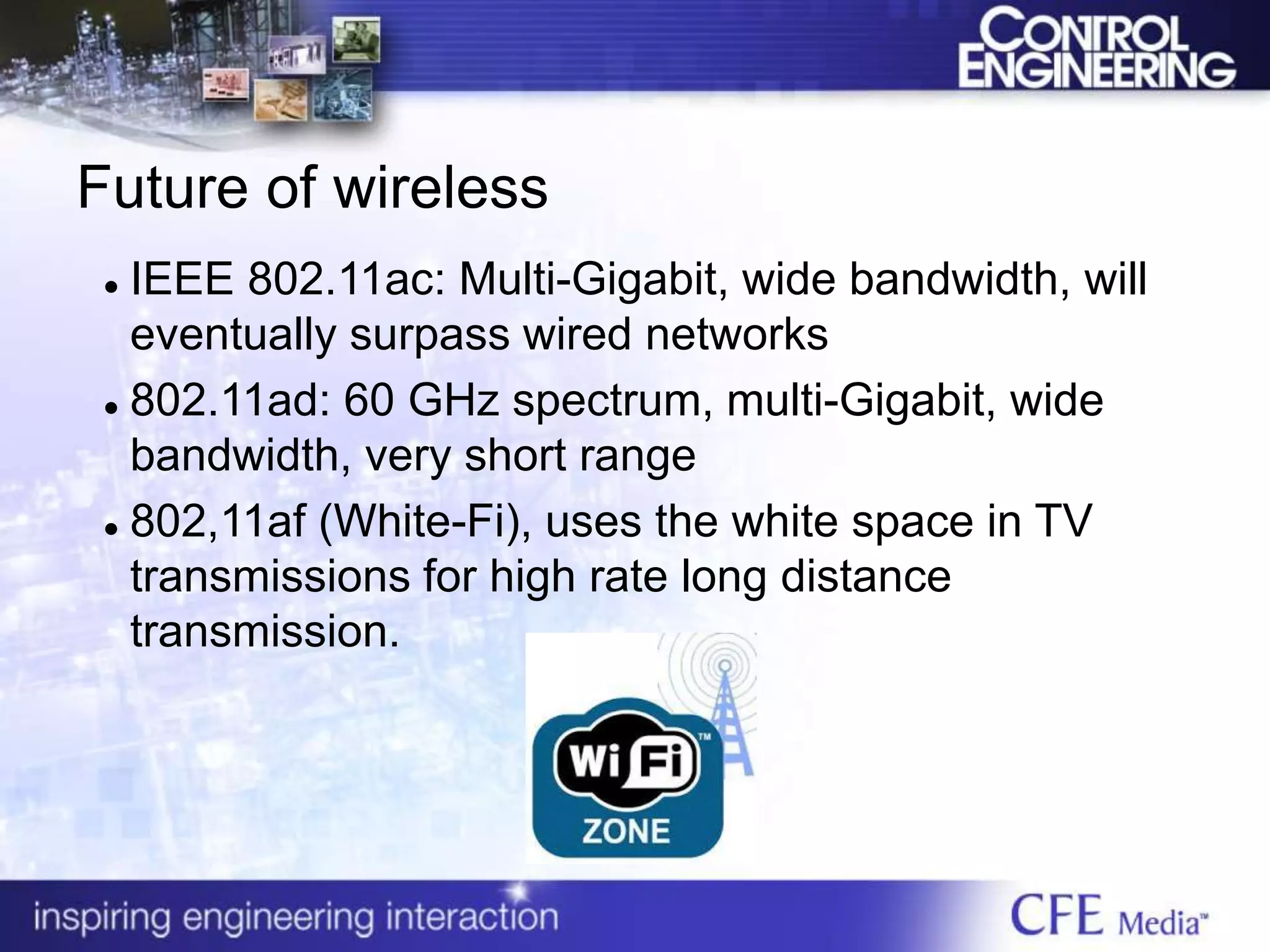 Future of wireless
 IEEE 802.11ac: Multi-Gigabit, wide bandwidth, will
eventually surpass wired networks
 802.11ad: 60 GHz spectrum, multi-Gigabit, wide
bandwidth, very short range
 802,11af (White-Fi), uses the white space in TV
transmissions for high rate long distance
transmission.
 