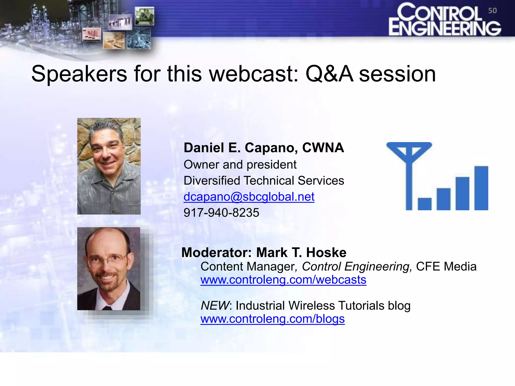 Speakers for this webcast: Q&A session
50
Daniel E. Capano, CWNA
Owner and president
Diversified Technical Services
dcapano@sbcglobal.net
917-940-8235
Moderator: Mark T. Hoske
Content Manager, Control Engineering, CFE Media
www.controleng.com/webcasts
NEW: Industrial Wireless Tutorials blog
www.controleng.com/blogs
 