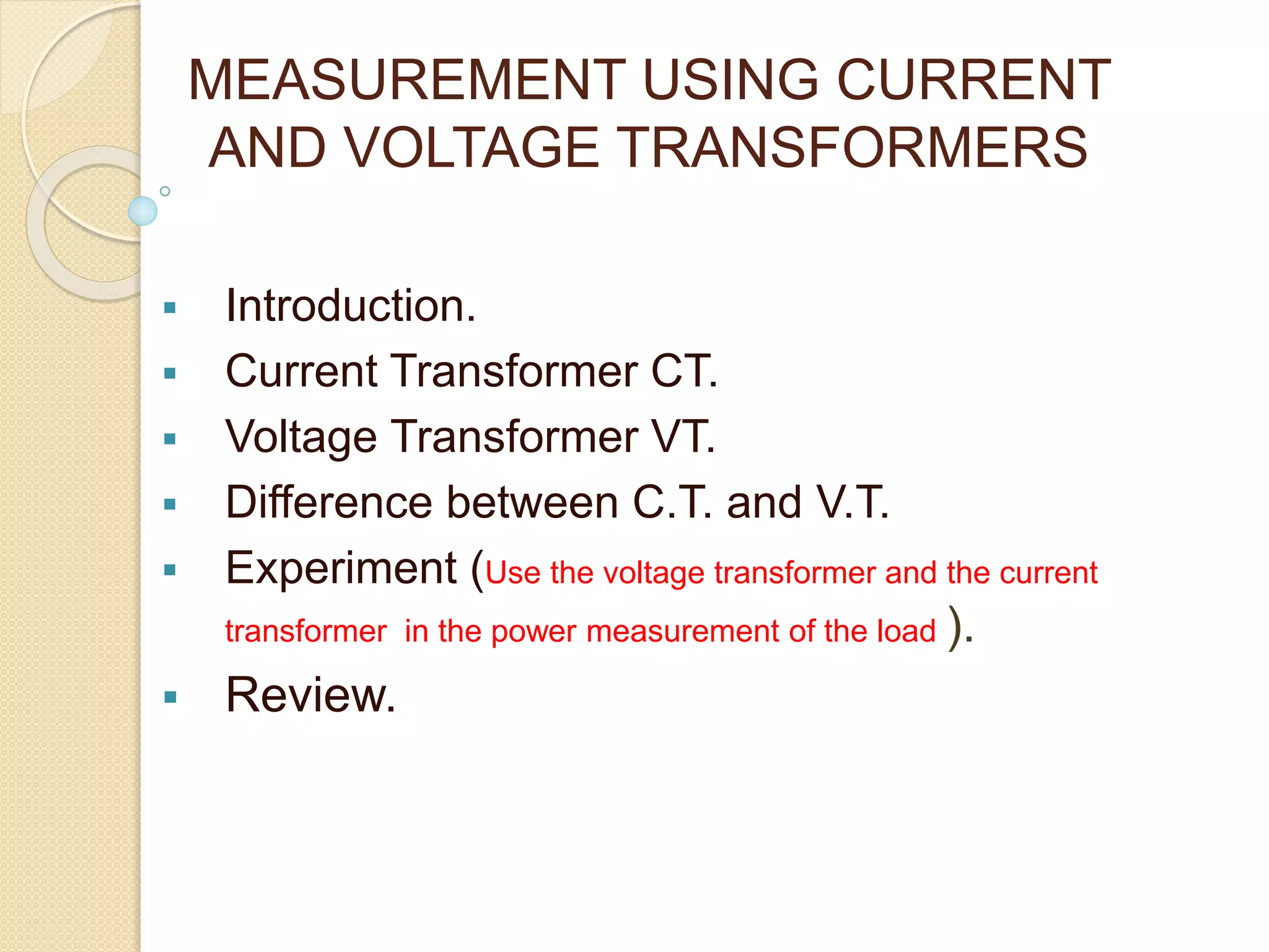 MEASUREMENT USING CURRENT
AND VOLTAGE TRANSFORMERS
Introduction.
Current Transformer CT.
Voltage Transformer VT.
Difference between C.T. and V.T.
Experiment (Use the voltage transformer and the current
transformer in the power measurement of the load ).
Review.