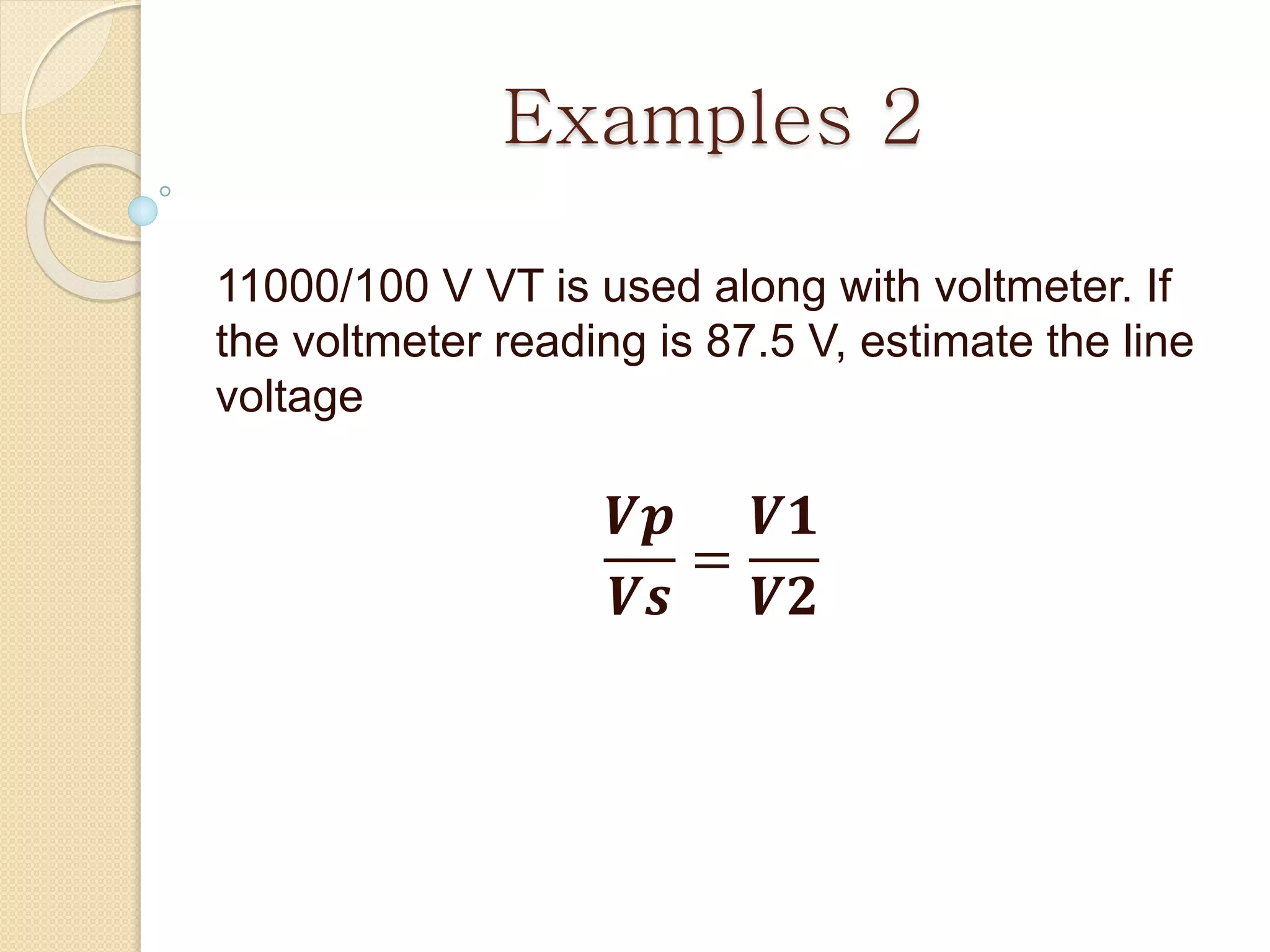 Examples 2
11000/100 V VT is used along with voltmeter. If
the voltmeter reading is 87.5 V, estimate the line
voltage
𝑽𝒑
𝑽𝒔
=
𝑽𝟏
𝑽𝟐