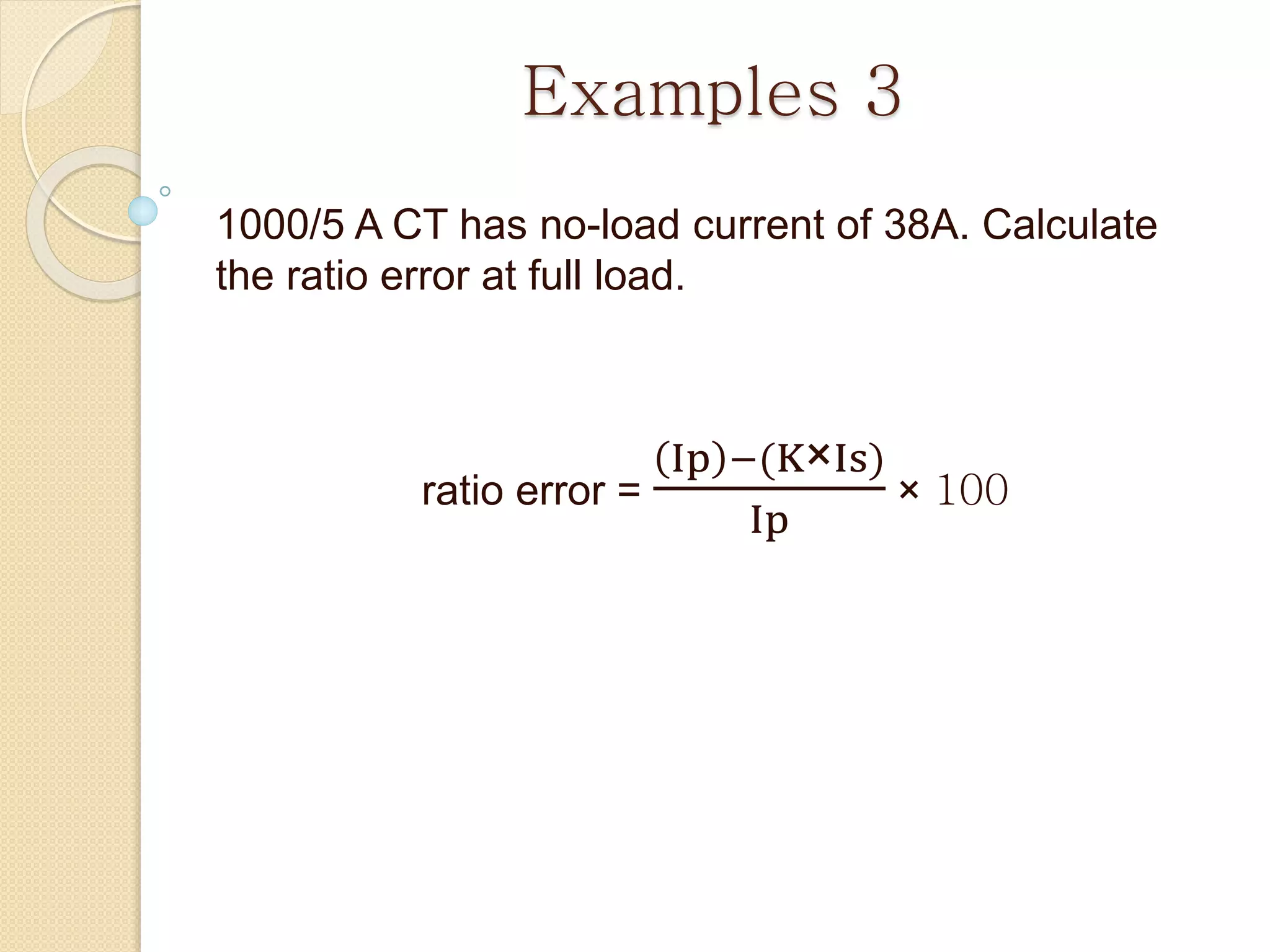 Examples 3
1000/5 A CT has no-load current of 38A. Calculate
the ratio error at full load.
ratio error =
Ip −(K×Is)
Ip
× 100