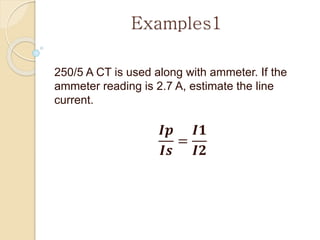 Examples1
250/5 A CT is used along with ammeter. If the
ammeter reading is 2.7 A, estimate the line
current.
𝑰𝒑
𝑰𝒔
=
𝑰𝟏
𝑰𝟐
 