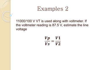 Examples 2
11000/100 V VT is used along with voltmeter. If
the voltmeter reading is 87.5 V, estimate the line
voltage
𝑽𝒑
𝑽𝒔
=
𝑽𝟏
𝑽𝟐
 
