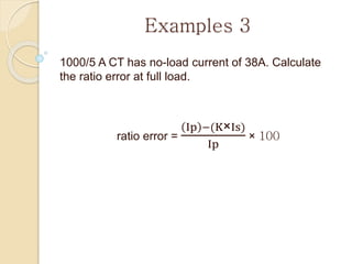 Examples 3
1000/5 A CT has no-load current of 38A. Calculate
the ratio error at full load.
ratio error =
Ip −(K×Is)
Ip
× 100
 