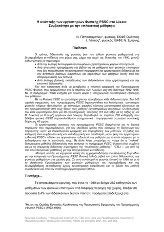 Πρακτικά Συνεδρίου ‘’Η διαχρονική ανάπτυξη της ΤΕΕ στον τόπο μας-Προβλήματα και προοπτικές’’,
Ίδρυμα Ευγενίδου-Παιδαγωγικό Ινστιτούτο, Αθήνα, 23-25 Μαΐου 2007, σελ. 254-265.
Η ανάπτυξη των εργαστηρίων Φυσικής PSSC στο λύκειο:
Συμβατότητα με την «πλαισιακή μάθηση»;
Ν. Παπασταματίου*, φυσικός, ΕΚΦΕ Ομόνοιας
Ι. Γάτσιος*, φυσικός, ΕΚΦΕ Ν. Σμύρνης
Περίληψη
Ο τρόπος διδασκαλία της φυσικής (και των άλλων φυσικών μαθημάτων) στη
δευτεροβάθμια εκπαίδευση στη χώρα μας, μέχρι την αρχή της δεκαετίας του 1990, μεταξύ
άλλων μπορεί να περιγραφεί:
 Από την έλλειψη λειτουργικά οργανωμένων εργαστηριακών χώρων στα σχολεία.
 Από αναλυτικά προγράμματα και βιβλία για τα μαθήματα των φυσικών επιστημών
που δεν προωθούσαν τη συστηματική πειραματική και εργαστηριακή διδασκαλία και
την ανάπτυξη βασικών ικανοτήτων και δεξιοτήτων των μαθητών (εκτός από την
απομνημόνευση των τύπων).
 Από έλλειψη βασικής εκπαίδευσης των διδασκόντων στην εργαστηριακή και την
εποπτική διδασκαλία.
Την τότε κατάσταση ήλθε να μεταβάλλει η πιλοτική εφαρμογή του Προγράμματος
PSSC Φυσική, που εφαρμόστηκε στο ¼ περίπου των Λυκείων μας στο διάστημα 1992-1996.
Με το πρόγραμμα PSSC εισήχθη για πρώτη φορά η υποχρεωτική εργαστηριακή εξάσκηση
των μαθητών..
Με τη Φυσική PSSC το εργαστήριο γίνεται προσβάσιμο κάθε διδακτική ώρα. Στα 245
σχολεία εφαρμογής του προγράμματος PSSC δημιουργήθηκε και λειτούργησε εργαστήριο
φυσικής πλήρως εξοπλισμένο με καινοτόμο, χαμηλού κόστους εργαστηριακό εξοπλισμό για
την πραγματοποίηση από τους ίδιους τους μαθητές εργαστηριακών ασκήσεων. Ο εξοπλισμός
του κάθε εργαστηρίου ήταν για 30 εργαστηριακές ασκήσεις (15 ανά τάξη για τις τάξεις Α΄ και
Β΄ Λυκείου) με 8 σειρές οργάνων ανά άσκηση. Παράλληλα, οι περίπου 700 καθηγητές που
διδάξαν φυσική PSSC παρακολούθησαν υποχρεωτικά επιμορφωτικά σεμινάρια συνολικής
διάρκειας 40 ωρών.
Οι εργαστηριακές ασκήσεις του προγράμματος PSSC διακρίνονται για τα βασικά
πειράματα που περιλαμβάνουν, για τον ελεύθερο τρόπο που εισάγουν τη διεξαγωγή του
πειράματος, ώστε να προκαλούνται ερμηνείες και παρεμβάσεις των μαθητών. Ο ρόλος του
καθηγητή είναι συμβουλευτικός και καθοδηγητικός και παράλληλα, μέσω (και) του εργαστηρίου
η Φυσική PSSC επιδιώκει να οργανώνεται η δουλειά των μαθητών για το σπίτι σύμφωνα με τα
ενδιαφέροντα και τις ικανότητές τους. Με άλλα λόγια μπορούμε να πούμε ότι η ‘’παλαιά’’
δοκιμασμένη μέθοδος διδασκαλίας που εισήγαγε το πρόγραμμα PSSC Φυσική είναι συμβατή
και με τις σημερινές διδακτικές στρατηγικές της ‘’πλαισιακής μάθησης’’ (CTL) – μια από τις
πιο αποτελεσματικές μεθόδους για την επαγγελματική εκπαίδευση.
Μπορεί, λοιπόν, να ισχυριστεί κανείς ότι, η χρηματοδότηση του Ιδρύματος Ευγενίδου
για την εισαγωγή του Προγράμματος PSSC Φυσική άλλαξε ριζικά τον τρόπο διδασκαλίας των
φυσικών μαθημάτων στα σχολεία μας. Σε αυτό συνηγορεί το γεγονός ότι από το 1996 και μετά
τα Αναλυτικά Προγράμματα των φυσικών μαθημάτων της πρωτοβάθμιας και της
δευτεροβάθμιας εκπαίδευσης έχουν εργαστηριακή κατεύθυνση και το βιβλίο του μαθητή
συνοδεύεται και από τον αντίστοιχο Εργαστηριακό Οδηγό.
Τι υπήρχε…
Τα αποτελέσματα έρευνας, που έγινε το 1980 σε δείγμα 282 καθηγητών των
μαθημάτων των φυσικών επιστημών από διάφορες περιοχές της χώρας, έδειξαν ότι
ποσοστό 6,4% των διδασκόντων έκαναν πάντοτε πειράματα (επιδείξεως) στο
*Μέλος της Ομάδας Εργασίας Αξιολόγησης της Πειραματικής Εφαρμογής του Προγράμματος
«Φυσική PSSC» (1992-1996).
 