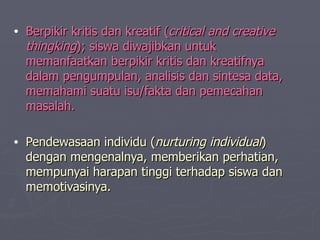 Berpikir kritis dan kreatif ( critical and creative thingking ); siswa diwajibkan untuk memanfaatkan berpikir kritis dan kreatifnya dalam pengumpulan, analisi s  dan si n tesa data, memahami suatu isu/fakta dan pemecahan masalah. Pendewasaan individu ( nurturing individual ) dengan mengenalnya, memberikan perhatian, mempunyai harapan tinggi terhadap siswa dan memotivasinya. 