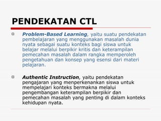 PENDEKATAN CTL Problem-Based Learning ,  yaitu suatu pendekatan pembelajaran yang menggunakan masalah dunia nyata sebagai suatu konteks bagi siswa untuk belajar melalui berpikir kritis dan keterampilan pemecahan masalah dalam rangka memperoleh pengetahuan dan konsep yang esensi dari materi pelajaran.  Authentic Instruction ,  yaitu pendekatan pengajaran yang menperkenankan siswa untuk mempelajari konteks bermakna melalui pengembangan keterampilan berpikir dan pemecahan masalah yang penting di dalam konteks kehidupan nyata. 