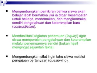 Mengembangkan pemikiran bahwa siswa akan belajar lebih bermakna jika ia diberi kesempatan untuk bekerja, menemukan, dan mengkontruksi sendiri pengetahuan dan keterampilan baru ( contructivism ). Memfasilitasi kegiatan penemuan ( inquiry ) agar siswa memperoleh pengetahuan dan keterampilan melalui penemuannya sendiri (bukan hasil mengingat sejumlah fakta). Mengembangkan sifat ingin tahu siswa melalui pengajuan pertanyaan ( quesioning ). 