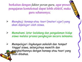 berkaitan dengan  faktor peran guru , agar proses pengajaran kontekstual dapat lebih efektif, maka guru seharusnya; Mengkaji  konsep  atau  teori  (materi ajar) yang akan dipelajari oleh siswa. Memahami  latar belakang  dan  pengalaman hidup siswa   melalui proses pengkajian secara seksama. Mempelajari  lingkungan sekolah  dan  tempat tinggal   siswa, selanjutnya memilih dan mengkaitkannya dengan konsep atau teori yang akan dibahas. 