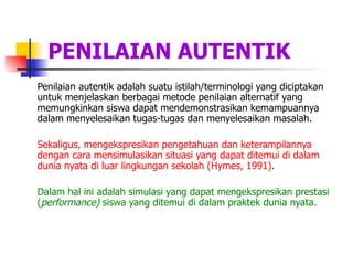 PENILAIAN AUTENTIK Penilaian autentik adalah suatu istilah/terminologi yang diciptakan untuk menjelaskan berbagai metode penilaian alternatif yang memungkinkan siswa dapat mendemonstrasikan kemampuannya dalam menyelesaikan tugas-tugas dan menyelesaikan masalah.  Sekaligus, mengekspresikan pengetahuan dan keterampilannya dengan cara mensimulasikan situasi yang dapat ditemui di dalam dunia nyata di luar lingkungan sekolah (Hymes, 1991).   Dalam hal ini adalah simulasi yang dapat mengekspresikan prestasi ( performance)  siswa yang ditemui di dalam praktek dunia nyata.  
