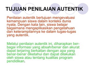 TUJUAN PENILAIAN AUTENTIK Penilaian autentik bertujuan mengevaluasi kemampuan siswa dalam konteks dunia nyata. Dengan kata lain, siswa belajar bagaimana mengaplikasikan pengetahuan dan keterampilannya ke dalam tugas-tugas yang autentik.   Melalui penilaian autentik ini, diharapkan ber-bagai informasi yang absah/benar dan akurat dapat terjaring berkaitan dengan apa yang benar-benar diketahui dan dapat dilakukan oleh siswa atau tentang kualitas program pendidikan .   