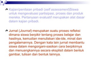 Kajian/penilaian pribadi ( self assessment )Siswa untuk mengevaluasi partisipasi, proses dan produk mereka. Pertanyaan evaluatif merupakan alat dasar dalam kajian pribadi.  Jurnal ( Journal ) merupakan suatu proses refleksi dimana siswa berpikir tentang proses belajar dan hasilnya, kemudian menuliskan ide-ide, minat dan pengalamannya. Dengan kata lain jurnal membantu siswa dalam mengorgani-sasikan cara berpikirnya dan menuangkannya secara eksplisit dalam bentuk gambar, tulisan dan bentuk lainnya. 