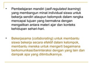 Pembelajaran mandiri ( self-regulated learning ) yang membangun minat individual siswa untuk bekerja sendiri ataupun kelompok dalam rangka mencapai tujuan yang bermakna dengan mengaitkan antara materi ajar dan konteks kehidupan sehari-hari. Bekerjasama ( collaborating ) untuk membantu siswa bekerja secara efektif dalam kelompok, membantu mereka untuk mengerti bagaimana berkomunikasi/berinteraksi dengan yang lain dan dampak apa yang ditimbulkannya. 