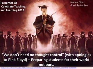 Presented at                                                                                                                  By Anne Olsen
                                                                                                                              @weirdsister_Ann
Celebrate Teaching
and Learning 2012




 “We don’t need no thought control” (with apologies
  to Pink Floyd) – Preparing students for their world
                       not ours.
http://www.alexmorellon.com/picture/thought%20control.png?pictureId=12384770&asGalleryImage=true&__SQUARESPACE_CACHEVERSION=1323090584970
 