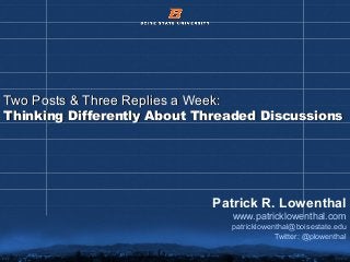 © 2012 Boise State University 1
Two Posts & Three Replies a Week:Two Posts & Three Replies a Week:
Thinking Differently About Threaded DiscussionsThinking Differently About Threaded Discussions
Patrick R. Lowenthal
www.patricklowenthal.com
patricklowenthal@boisestate.edu
Twitter: @plowenthal
 