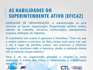 AS HABILIDADES DO
SUPERINTENDENTE ATIVO (EFICAZ)
HABILIDADE DE ORGANIZAÇÃO. A administração só será
eficiente se houver organização. Organização lembra ordem,
método de trabalho, estrutura, conformação, planejamento,
preparo, definição de objetivos.
O crescimento sem ordem é aparente e infrutífero. "Uma vez que
a ordem penetra o universo de Deus, temos base para crer que
o céu é lugar de perfeita ordem. Leis preciosas e infalíveis
regulam e controlam toda a natureza, desde o minúsculo átomo
até os maiores corpos celestes.“
Deus é um ser organizado: planejou a criação; a nossa
redenção; a ordem das tribos; o tabernáculo; a multiplicação
dos pães, etc.
 