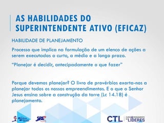 AS HABILIDADES DO
SUPERINTENDENTE ATIVO (EFICAZ)
HABILIDADE DE PLANEJAMENTO
Processo que implica na formulação de um elenco de ações a
serem executadas a curto, a médio e a longo prazo.
“Planejar é decidir, antecipadamente o que fazer”
Porque devemos planejar? O livro de provérbios exorta-nos a
planejar todos os nossos empreendimentos. E o que o Senhor
Jesus ensina sobre a construção da torre (Lc 14.18) é
planejamento.
 