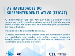 AS HABILIDADES DO
SUPERINTENDENTE ATIVO (EFICAZ)
O administrador que não tem por habito planejar estará
sempre ao capricho dos improvisos e acasos. E será obrigado a
tomar decisões de ultima hora que acabarão por compromete-
lhe todo o trabalho.
Planejamento de crescimento para EBD:
A Escola Dominical deve crescer tanto em quantidade quanto
em qualidade. As escolas que estão sempre crescendo
numericamente, geralmente são as que mais se preocupam com
a melhoria da qualidade de ensino.
 