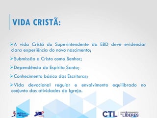 VIDA CRISTÃ:
➢A vida Cristã do Superintendente da EBD deve evidenciar
clara experiência do novo nascimento;
➢Submissão a Cristo como Senhor;
➢Dependência do Espírito Santo;
➢Conhecimento básico das Escrituras;
➢Vida devocional regular e envolvimento equilibrado no
conjunto das atividades da Igreja.
 